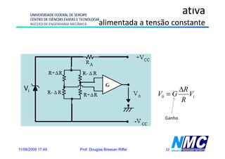 UNIVERSIDADE FEDERAL DE SERGIPE
                                                                            ativa
        CENTRO DE CIÊNCIAS EXATAS E TECNOLOGIA
        NÚCLEO DE ENGENHARIA MECÂNICA         alimentada a tensão constante




   Vi                                                                    ΔR
                                                                  V0 = G    Vi
                                                                          R

                                                                    Ganho




11/08/2009 17:49                   Prof. Douglas Bressan Riffel     22
 