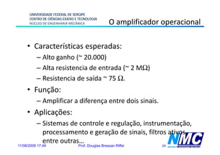 UNIVERSIDADE FEDERAL DE SERGIPE
      CENTRO DE CIÊNCIAS EXATAS E TECNOLOGIA
      NÚCLEO DE ENGENHARIA MECÂNICA                O amplificador operacional
                                                       p           p

     • Características esperadas:
          – Alto ganho (~ 20.000)
                 g      (         )
          – Alta resistencia de entrada (~ 2 MΩ)
          – Resistencia de saída ~ 75 Ω
                                      Ω.
     • Função:
          – Amplificar a diferença entre dois sinais.
     • Aplicações:
          – Sistemas de controle e regulação, instrumentação,
            processamento e geração d sinais, filt ativos,
                         t         ã de i i filtros ti
            entre outras…
11/08/2009 17:49                 Prof. Douglas Bressan Riffel     24
 