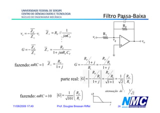 UNIVERSIDADE FEDERAL DE SERGIPE
      CENTRO DE CIÊNCIAS EXATAS E TECNOLOGIA
      NÚCLEO DE ENGENHARIA MECÂNICA                                  Filtro Passa-Baixa
                                                                            Passa-
                                                                              CF

                                                                                            RF
           Z                              1
     vo = − F ⋅ vi      Z F = RF //                                  R1
           Z1                       .   jωCF                    vi                      -
                                    .
                                    .
                                                                              vg                         vo
                                                                                    +
         Z                       RF
      G=− F            ZF =
         Z1                 1 + jω RF CF
                                                       RF            RF
                                 RF                     1+ j        R1
 fazendo: ω RC = 1 Z F =        1+ j
                                               G=−            =−
                                                        R1       1+ j
                                                           RF      RF
                                                              R1       R1   1 ⎛ RF ⎞
                                    parte real:      G =−        =        =    ⎜    ⎟
                                                           1+ j     1+1      2 ⎝ R1 ⎠

                                                                                                 1
                                      1 ⎛ RF ⎞
                                                                      atenuação de :
                                                                                                     2
     fazendo: ω RC = 10
     f    d                       G =     ⎜    ⎟
                                                                G

                                      101 ⎝ R1 ⎠
                                                                          f
11/08/2009 17:49                 Prof. Douglas Bressan Riffel                      28
 