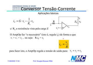 UNIVERSIDADE FEDERAL DE SERGIPE

                   Conversor Tensão-Corrente
      CENTRO DE CIÊNCIAS EXATAS E TECNOLOGIA
      NÚCLEO DE ENGENHARIA MECÂNICA

                                        Aplicações básicas
                                                                                           iF
                    1
       iF = G ⋅ vi − vL                                         R                       ZF vF
                    Ro                                                     -
                                                                           +   vo
   c/ Ro a resistência vista pela carga Z                           vi

   O AmpOp faz “o necessário” (isto é, regula iF) de forma a que
   v- = v+ = vi , ou seja: R.iF = vi
                                                                              vi
                                                                         iF =
                                                                              R
  para fazer isto, o AmpOp regula a tensão de saída para: vo = vi + vL


11/08/2009 17:49                 Prof. Douglas Bressan Riffel                      31
 