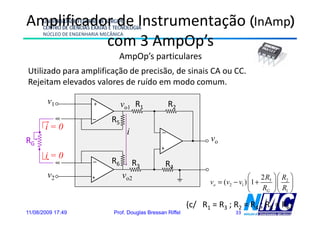 Amplificador de Instrumentação (InAmp)
      UNIVERSIDADE FEDERAL DE SERGIPE
      CENTRO DE CIÊNCIAS EXATAS E TECNOLOGIA
      NÚCLEO DE ENGENHARIA MECÂNICA
           com 3 AmpOp’s
                  A O ’
                                   AmpOp’s particulares
Utilizado para amplificação de precisão, de sinais CA ou CC.
Rejeitam elevados valores de ruído em modo comum.

        v1               +
                                     vo1 R1              R2
                         –      R5
       i=0
                                      i              –
RG                                                                     vo
                                                    +
       i=0               –      R6        R3            R4
        v2               +           vo2                                               ⎛ 2 R5 ⎞ ⎛ R2 ⎞
                                                                       vo = (v2 − v1 ) ⎜1 +    ⎟⎜ ⎟
                                                                                       ⎝    RG ⎠ ⎝ R1 ⎠

                                                                (c/ R1 = R3 ; R2 = R4 ; R5 = R6)
11/08/2009 17:49                 Prof. Douglas Bressan Riffel                   33
 