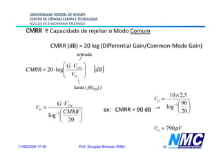 UNIVERSIDADE FEDERAL DE SERGIPE
      CENTRO DE CIÊNCIAS EXATAS E TECNOLOGIA
      NÚCLEO DE ENGENHARIA MECÂNICA

    CMRR ≡ Capacidade de rejeitar o Modo Comum

                   CMRR (dB) = 20 log (Differential Gain/Common-Mode Gain)
                                entrada

                   ⎛ G ⋅ VCM        ⎞
    CMRR = 20 ⋅ log⎜
                   ⎜ V              ⎟
                                    ⎟     [dB]
                   ⎝     O          ⎠
                              Saída ( f(VCM) )
                                                                             10 ×
                                                                             10× 2,5
                                                                    VO =
                  G ⋅ VCM                                                      −1 ⎛ 90 ⎞
         VO =                                                               log ⎜ ⎟
                   ⎛ CMRR ⎞                      ex: CMRR = 90 dB                 ⎝ 20 ⎠
              l −1 ⎜
              log         ⎟
                   ⎝   20 ⎠
                                                                    VO = 790 μV


11/08/2009 17:49                 Prof. Douglas Bressan Riffel          36
 