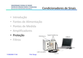UNIVERSIDADE FEDERAL DE SERGIPE
      CENTRO DE CIÊNCIAS EXATAS E TECNOLOGIA
      NÚCLEO DE ENGENHARIA MECÂNICA                  Condicionadores de Sinais

     •   Introdução
     •   Fontes de Alimentação
     •   Pontes de Medida
     •   Amplificadores
     •   Proteção
     •   Filtros



11/08/2009 17:49                 Prof. Douglas Bressan Riffel      39
 