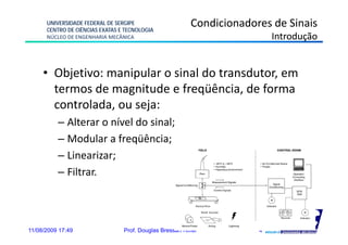 UNIVERSIDADE FEDERAL DE SERGIPE
      CENTRO DE CIÊNCIAS EXATAS E TECNOLOGIA
                                                          Condicionadores de Sinais
      NÚCLEO DE ENGENHARIA MECÂNICA                                        Introdução


     • Objetivo: manipular o sinal do transdutor, em
       termos de magnitude e freqüência, de forma
                     g            q
       controlada, ou seja:
          – Alterar o nível do sinal;
          – Modular a freqüência;
          – Linearizar;
          – Filtrar.



11/08/2009 17:49                 Prof. Douglas Bressan Riffel          4
 