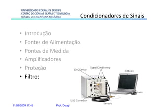 UNIVERSIDADE FEDERAL DE SERGIPE
      CENTRO DE CIÊNCIAS EXATAS E TECNOLOGIA
      NÚCLEO DE ENGENHARIA MECÂNICA                  Condicionadores de Sinais

     •   Introdução
     •   Fontes de Alimentação
     •   Pontes de Medida
     •   Amplificadores
     •   Proteção
     •   Filtros



11/08/2009 17:49                 Prof. Douglas Bressan Riffel      40
 