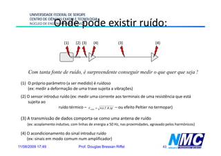 UNIVERSIDADE FEDERAL DE SERGIPE
      CENTRO DE CIÊNCIAS EXATAS E TECNOLOGIA
                     Onde pode existir ruído:
      NÚCLEO DE ENGENHARIA MECÂNICA




                           (1)    (2) (3)    (4)            (3)                    (4)




     Com tanta fonte de ruído, é surpreendente conseguir medir o que quer que seja !

 (1) O próprio parâmetro (a ser medido) é ruídoso
     (ex: medir a deformação de uma trave sujeita a vibrações)
 (2) O sensor introduz ruído ( medir uma corrente aos t
              i t d      íd (ex:    di                  t      terminais d uma resistência que está
                                                                    i i de           i tê i      tá
     sujeita ao
                      ruído térmico – Vruído = 4.k.T .R.Δf – ou efeito Peltier no termopar)

 (3) A transmissão de dados comporta-se como uma antena de ruído
     (ex: acoplamento indutivo, com linhas de energia a 50 Hz, nas proximidades, agravado pelos harmónicos)

 (4) O acondicionamento do sinal introduz ruído
     (ex: sinais em modo comum num amplificador)
11/08/2009 17:49                    Prof. Douglas Bressan Riffel                         43
 