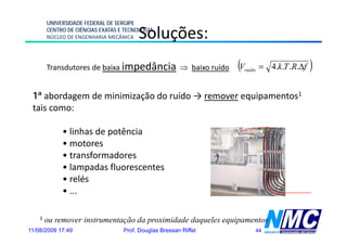 UNIVERSIDADE FEDERAL DE SERGIPE

                                        Soluções:
                                            ç
        CENTRO DE CIÊNCIAS EXATAS E TECNOLOGIA
        NÚCLEO DE ENGENHARIA MECÂNICA




        Transdutores de baixa impedância ⇒ baixo ruído            (V
                                                                   ruído   = 4.k .T .R.Δf   )
 1ª abordagem de minimização do ruído → remover equipamentos1
 tais como:

             • linhas de potência
             • motores
             • transformadores
             • lampadas fluorescentes
             • relés
             • ...

    1   ou remover instrumentação da proximidade daqueles equipamentos
11/08/2009 17:49                   Prof. Douglas Bressan Riffel        44
 