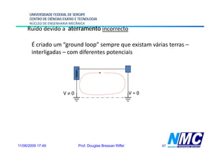 UNIVERSIDADE FEDERAL DE SERGIPE
      CENTRO DE CIÊNCIAS EXATAS E TECNOLOGIA
      NÚCLEO DE ENGENHARIA MECÂNICA
     Ruído devido a aterramento incorrecto

       É criado um “
             d      “ground l
                          d loop” sempre que existam várias terras –
                                 ”                    á
       interligadas – com diferentes potenciais




                         V≠0                                    V=0




11/08/2009 17:49                 Prof. Douglas Bressan Riffel         47
 