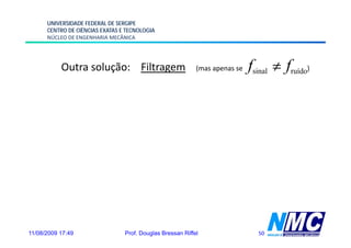 UNIVERSIDADE FEDERAL DE SERGIPE
      CENTRO DE CIÊNCIAS EXATAS E TECNOLOGIA
      NÚCLEO DE ENGENHARIA MECÂNICA




           Outra solução: Filtragem                         (mas apenas se   fsinal ≠ fruído)




11/08/2009 17:49                 Prof. Douglas Bressan Riffel                  50
 