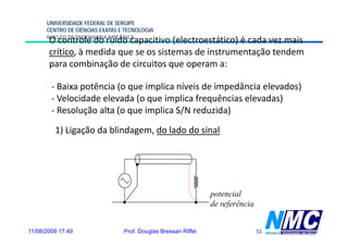 UNIVERSIDADE FEDERAL DE SERGIPE
      CENTRO DE CIÊNCIAS EXATAS E TECNOLOGIA
      NÚCLEO DE ENGENHARIA MECÂNICA
       O controle do ruído capacitivo (electroestático) é cada vez mais
       crítico, à medida que se os sistemas de instrumentação tendem
       p
       para combinação de circuitos q operam a:
                     ç                que p

        - Baixa potência (o que implica níveis de impedância elevados)
        - Velocidade elevada ( que i li f
            l id d l d (o            implica frequências elevadas)
                                                   ê i    l d )
        - Resolução alta (o que implica S/N reduzida)
         1) Ligação da blindagem, do lado do sinal




                                                                potencial
                                                                     f
                                                                de referência


11/08/2009 17:49                 Prof. Douglas Bressan Riffel                   51
 