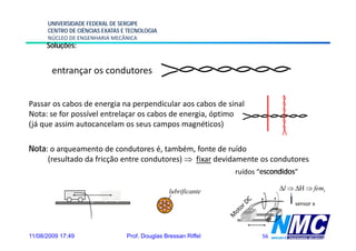 UNIVERSIDADE FEDERAL DE SERGIPE
      CENTRO DE CIÊNCIAS EXATAS E TECNOLOGIA
      NÚCLEO DE ENGENHARIA MECÂNICA
      Soluções:


        entrançar os condutores
          t             d t


Passar os cabos de energia na perpendicular aos cabos de sinal
Nota: se for possível entrelaçar os cabos de energia, óptimo
(já que assim autocancelam os seus campos magnéticos)

Nota: o arqueamento de condutores é, também, fonte de ruído
     (resultado da fricção entre condutores) ⇒ fixar devidamente os condutores
                                                                ruídos “escondidos”

                                                 lubrificante                Δl ⇒ ΔH ⇒ femi

                                                                                  sensor x




11/08/2009 17:49                 Prof. Douglas Bressan Riffel           56
 