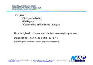 UNIVERSIDADE FEDERAL DE SERGIPE
        CENTRO DE CIÊNCIAS EXATAS E TECNOLOGIA
        NÚCLEO DE ENGENHARIA MECÂNICA


           Soluções:
                  Filtro
                  Filt passa-baixo
                             b i
                  Blindagem
                  Afastamento de fontes de radiação


          Na
          N aquisição d equipamento d i t
               i i ã de    i     t de instrumentação, procurar
                                               t ã
          indicação de: Imunidade a EMI (ou RFI(*))
          (ElectroMagnetic Interference / Radio Frequency Interference)




    (*) inicialmente conhecido por esta sigla , já que os seus efeitos, na altura, eram sentidos nas ondas de rádio.
11/08/2009 17:49                         Prof. Douglas Bressan Riffel                                58
 