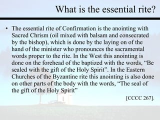 What is the essential rite? The essential rite of Confirmation is the anointing with Sacred Chrism (oil mixed with balsam and consecrated by the bishop), which is done by the laying on of the hand of the minister who pronounces the sacramental words proper to the rite. In the West this anointing is done on the forehead of the baptized with the words, “Be sealed with the gift of the Holy Spirit”. In the Eastern Churches of the Byzantine rite this anointing is also done on other parts of the body with the words, “The seal of the gift of the Holy Spirit” [CCCC 267]. 