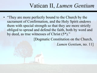 Vatican II,  Lumen Gentium “ They are more perfectly bound to the Church by the sacrament of Confirmation, and the Holy Spirit endows them with special strength so that they are more strictly obliged to spread and defend the faith, both by word and by deed, as true witnesses of Christ (5*).”  [Dogmatic Constitution on the Church,  Lumen Gentium , no. 11] 