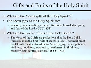 Gifts and Fruits of the Holy Spirit What are the “seven gifts of the Holy Spirit”? The seven  gifts  of the Holy Spirit are: wisdom, understanding, counsel, fortitude, knowledge, piety, and fear of the Lord. (CCC 1831) What are the twelve “fruits of the Holy Spirit”? The  fruits  of the Spirit are perfections that the Holy Spirit forms in us as the first fruits of eternal glory. The tradition of the Church lists twelve of them: "charity, joy, peace, patience, kindness, goodness, generosity, gentleness, faithfulness, modesty, self-control, chastity.” (CCC 1832) 
