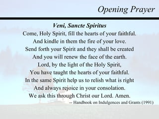 Opening Prayer Veni, Sancte Spiritus Come, Holy Spirit, fill the hearts of your faithful. And kindle in them the fire of your love. Send forth your Spirit and they shall be created And you will renew the face of the earth. Lord, by the light of the Holy Spirit, You have taught the hearts of your faithful. In the same Spirit help us to relish what is right And always rejoice in your consolation. We ask this through Christ our Lord. Amen. -- Handbook on Indulgences and Grants (1991) 
