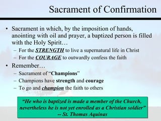 Sacrament of Confirmation Sacrament in which, by the imposition of hands, anointing with oil and prayer, a baptized person is filled with the Holy Spirit… For the  STRENGTH  to live a supernatural life in Christ For the  COURAGE  to outwardly confess the faith Remember… Sacrament of “ Champions ” Champions have  strength  and  courage To go and  champion  the faith to others “ He who is baptized is made a member of the Church,  nevertheless he is not yet enrolled as a Christian soldier” -- St. Thomas Aquinas 