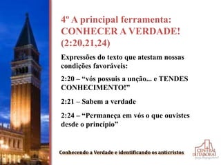Conhecendo a Verdade e identificando os anticristos
4º A principal ferramenta:
CONHECER A VERDADE!
(2:20,21,24)
Expressões do texto que atestam nossas
condições favoráveis:
2:20 – “vós possuis a unção... e TENDES
CONHECIMENTO!”
2:21 – Sabem a verdade
2:24 – “Permaneça em vós o que ouvistes
desde o princípio”
 