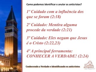 Conhecendo a Verdade e identificando os anticristos
Como podemos identificar e anular os anticristos?
1º Cuidado com a influência dos
que se foram (2:18)
2º Cuidado: Mentira alguma
procede da verdade (2:21)
3º Cuidado: Eles negam que Jesus
é o Cristo (2:22,23)
4º A principal ferramenta:
CONHECER A VERDADE! (2:24)
 