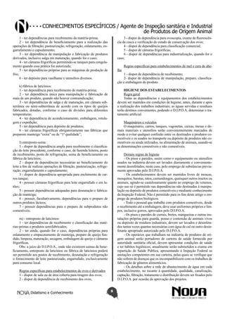 Conhecimentos específicos / Agente de Inspeção sanitária e Industrial
de Produtos de Origem Animal
1 - ter dependências para recebimento da matéria-prima;
2 - ter dependência de beneficiamento para a realização das
operações de filtração, pasteurização, refrigeração, enlatamento, engarrafamento e capsulamento;
3 - ter dependência de manipulação e fabricação de produtos
derivados, inclusive salga em maturação, quando for o caso;
4 - ter câmaras frigoríficas permitindo-se tanques para congelamento quando essa prática for autorizada;
5 - ter dependências próprias para as máquinas de produção de
frio;
6 - ter depósito para vasilhame e utensílios diversos.

3 - dispor de dependência para ovoscopia, exame de fluorescência da casca e verificação do estado de conservação dos ovos;
4 - dispor de dependência para classificação comercial;
5 - dispor de câmaras frigoríficas;
6 - dispor de dependências para industrialização, quando for o
caso;
lha

1 - dispor de dependência de recebimento;
2- dispor de dependência de manipulação, preparo, classificação e embalagem do produto.

k) fábrica de laticínios:
1 - ter dependência para recebimento de matéria-prima;
2 - ter dependência única para manipulação e fabricação de
mais de um produto, quando não houver contraindicação;
3 - ter dependências de salga e de maturação, em câmara subterrânea ou semi-subterrânea de acordo com os tipos de queijos
fabricados, dotadas, conforme o caso de divisões para diferentes
temperaturas;
4 - ter dependência de acondicionamento, embalagem, rotulagem e expedição;
5 - ter dependência para depósito de produtos;
6 - ter câmaras frigoríficas obrigatoriamente nas fábricas que
preparem manteiga “extra” ou de “1ª qualidade”;

HIGIENE DOS ESTABELECIMENTOS
Regra geral
Todas as dependências e equipamentos dos estabelecimentos
devem ser mantidos em condições de higiene, antes, durante e após
a realização dos trabalhos industriais; as águas servidas e residuais
terão destinos convenientes, podendo o D.I.P.O.A. determinar o tratamento artificial.
Maquinários e veículos
O maquinário, carros, tanques, vagonetas, caixas, mesas e demais materiais e utensílios serão convenientemente marcados de
modo a evitar qualquer confusão entre os destinados a produtos comestíveis e os usados no transporte ou depósito de produtos não comestíveis ou ainda utilizados, na alimentação de animais, usando-se
as denominações comestíveis e não comestíveis.

l) entreposto-usina:
1 - dispor de dependência ampla para recebimento e classificação do leite procedente, conforme o caso, de fazenda leiteira, posto
de recebimento, posto de refrigeração, usina de beneficiamento ou
fábrica de laticínios;
2 - dispor de dependências necessárias ao beneficiamento do
leite a fim de realizar operações de filtração, pasteurização, refrigeração, engarrafamento e capsulamento;
3 - dispor de dependência apropriada para enchimento de carros-tanque;
4 - possuir câmaras frigoríficas para leite engarrafado e em latões;
5 - possuir dependências adequadas para desnatação e fabricação de manteiga;
6 - possuir, facultativamente, dependências para o preparo de
outros produtos lácteos;
7 - possuir dependências para o preparo de subprodutos não
comestíveis;

Demais regras de higiene
- Os pisos e paredes, assim como o equipamento ou utensílios
usados na indústria devem ser lavados diariamente e convenientemente desinfetados, neste caso, pelo emprego de substâncias previamente aprovadas pelo D.I.P.O.A.
- Os estabelecimentos devem ser mantidos livres de moscas,
mosquitos, baratas, ratos, camundongos, quaisquer outros insetos ou
animais, agindo-se cautelosamente quanto ao emprego de venenos,
cujo uso só é permitido nas dependências não destinadas à manipulação ou depósito de produtos comestíveis e mediante conhecimento
da Inspeção Federal. Não é permitido para os fins deste artigo o emprego de produtos biológicos.
- Todo o pessoal que trabalha com produtos comestíveis, desde
o recebimento até a embalagem, deve usar uniformes próprios e limpos, inclusive gorros, aprovados pelo D.I.P.O.A.
- Os pisos e paredes de currais, bretes, mangueiras e outras instalações próprias para guarda, pouso e contensão de animais vivos
ou depósito de resíduos industriais, devem ser lavados e desinfetados tantas vezes quantas necessárias com água de cal ou outro desinfetante apropriado autorizado pelo D.I.P.O.A.
- Os operários que trabalham na indústria de produtos de origem animal serão portadores de carteira de saúde fornecida por
autoridade sanitária oficial, devem apresentar condições de saúde
e ter hábitos higiênicos; anualmente serão submetidos a exame em
repartição de Saúde Pública, apresentando à Inspeção Federal as
anotações competentes em sua carteira, pelas quais se verifique que
não sofrem de doenças que os incompatibilizem com os trabalhos de
fabricação de gêneros alimentícios.
- Os detalhes sobre a rede de abastecimento de água em cada
estabelecimento, no tocante à quantidade, qualidade, canalização,
captação, filtração, tratamento e distribuição devem ser fixados pelo
D.I.P.O.A. por ocasião da aprovação dos projetos.

m) - entreposto de laticínios:
1 - ter dependências de recebimento e classificação das matérias-primas e produtos semifabricados;
2 - ter ainda, quando for o caso, dependências próprias para
enlatamento e empacotamento de manteiga, preparo de queijo fundido, limpeza, maturação, secagem, embalagem de queijo e câmaras
frigoríficas.
Obs: a juízo do D.I.P.O.A., onde não existirem usinas de beneficiamento, entreposto de laticínios ou fábrica de laticínios poderá
ser permitido aos postos de recebimento, desnatação e refrigeração
o fornecimento de leite pasteurizado, engarrafado, exclusivamente
para consumo local.
Regras específicas para estabelecimentos de ovos e derivados
1 - dispor de sala ou de área coberta para tiragem dos ovos;
2 - dispor de dependência de recebimento dos ovos;
Didatismo e Conhecimento

Regras específicas para estabelecimentos de mel e cera de abe-

9

 
