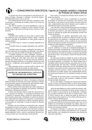 Conhecimentos específicos / Agente de Inspeção sanitária e Industrial
de Produtos de Origem Animal
- As câmaras frias devem corresponder às mais rigorosas condições de higiene, iluminação e ventilação e deverão ser limpas e
desinfetadas pelo menos uma vez por ano.
- Nos estabelecimentos de leite e derivados é obrigatória a rigorosa lavagem e esterilização do vasilhame antes de seu retorno aos
postos de origem.
- Nas salas de matança e em outras dependências, a juízo do
D.I.P.O.A., é obrigatória a existência de vários depósitos de água
com descarga de vapor para esterilização de facas, ganchos e outros
utensílios.

Para o futuro, a Tecnologia de Alimentos deverá orientar-se segundo duas direções:
- por um lado haverá o início, a continuação ou o incremento
da produção de alimentos mais sofisticados, mais nutritivos, mais
convenientes e mais atrativos, que já existem em países desenvolvidos, compreendendo uma série de alimentos que só poderão ser
adquiridos por pessoas de bom poder aquisitivo;
- por outro lado, o desenvolvimento dos processos tecnológicos
se orientará para o aproveitamento de subprodutos e para a produção
de alimentos mais nutritivos, que sejam oferecidos a baixo preço e
possam ser utilizados por grande parte da população mundial, hoje
carente de alimentos.
A industrialização dos produtos agropecuários pode contribuir consideravelmente na melhoria da dieta de um país e do estado nutricional dos seus habitantes. A amplitude dessa contribuição
depende de diversos fatores, como a existência de uma agricultura
desenvolvida que possa receber uma tecnologia avançada e do nível
econômico e poder aquisitivo da população.
A tecnologia alimentar é o vínculo entre a produção e o consumo dos alimentos e se ocupa de sua adequada manipulação, elaboração, preservação, armazenamento e comercialização. Para que
possa alcançar um bom rendimento, deve a tecnologia de alin1entos
estar intimamente associada aos métodos e progressos da produção
agrícola de um lado, e aos princípios e práticas da nutrição humana,
do outro lado.
Há ainda quem duvide da utilidade de incluir na dieta produtos alimentícios industrializados porque a elaboração pode destruir,
em pequena proporção, os nutrientes. Nos últimos tempos tem-se
conseguido reduzir consideravelmente essas perdas pelo uso de técnicas aperfeiçoadas. Por outro lado, a utilização em grande escala
de alimentos elaborados proporciona uma boa oportunidade para
aumentar o valor nutritivo de certos alimentos de consumo, com determinados nutrientes (proteínas, vitaminas, ferro, cálcio, etc.), que
são deficientes no produto natural. Essa complementação nutricional é praticamente impossível de ser realizada no produto em estado
natural.
A utilização de alin1entos prontos e semi prontos é importante
nos países onde é cada vez mais necessário o trabalho da mulher
fora das atividades domésticas.
Por um outro ângulo, a tecnologia de alimentos tem importância para os países em desenvolvimento ou desenvolvidos porque,
reduzindo as perdas dos alimentos, aumentará a sua disponibilidade.

Proibições
- É proibido fazer refeições nos locais onde se realizem trabalhos industriais, bem como depositar produtos, objetos e material
estranho à finalidade da dependência ou ainda guardar roupas de
qualquer natureza.
- É proibido cuspir ou escarrar em qualquer dependência de
trabalho.
- É proibido fumar em qualquer dependência dos estabelecimentos.
- É proibido manter em estoque, nos depósitos de produtos, nas
salas de recebimento, de manipulação de fabricação e nas câmaras
frias ou de cura, material estranho aos trabalhos da dependência.
- É proibido empregar na coleta, embalagem, transporte ou
conservação de matérias-primas e produtos usados na alimentação
humana, vasilhame de cobre, latão, zinco, barro, ferro estanhado,
com liga que contenha mais de 2% (dois por cento) de chumbo ou
apresente estanhagem defeituosa ou de qualquer utensílio que, pela
sua forma e composição, possa prejudicar as matérias-primas ou
produtos.
- Não é permitido residir no corpo dos edifícios onde são realizados trabalhos industriais de produtos de origem animal.

NOÇÕES DE MICROBIOLOGIA, CIÊNCIA E
TECNOLOGIA DE ALIMENTOS.
A Sociedade Brasileira de Ciência e Tecnologia de Alimentos
define Tecnologia de Alimentos como sendo a aplicação de métodos
e da técnica para o preparo, armazenamento, processamento, controle, embalagem, distribuição e utilização dos alimentos.
Outros a definem como sendo aquela que estuda a aplicação da
Ciência e da Engenharia na produção, processamento, embalagem,
distribuição e utilização dos alimentos.
A Ciência dos Alimentos inclui o estudo das características físicas e químicas dos alimentos. A Tecnologia de Alimentos inclui
a sequência de operações desde a seleção da matéria-prima até o
processamento, preservação e distribuição. O cientista de alimentos
deve compreender não somente o processamento e o armazenamento dos alimentos, mas também deve conhecer a produção agrícola e
as necessidades do consumidor. O campo da ciência de alimentos
não é novo.
Entretanto, ele tem recebido novas dimensões com a migração
da população rural para a zona urbana. A matéria-prima tem que ser
transformada em alimentos estáveis, que são facilmente armazenados e transportados, e que estão muitas vezes prontos para consumo,
quando adquiridos. Assim, a ciência e tecnologia de alimentos tem-se desenvolvido como uma importante ciência aplicada.
Didatismo e Conhecimento

Apesar das dificuldades de avaliar as perdas de alimentos, sabe-se que grande parte dos alimentos dos países de baixa renda é perdida no campo, no processamento ou na distribuição. Acredita-se
que as perdas de alimentos são de 40% na América Latina e 30%
na África. Estima-se que, se metade das perdas de alin1entos no
armazenamento fosse evitada ter-se-iam calorias suficientes para satisfazer a dieta de 500.000 pessoas.
Com a utilização da indústria de alimentos consegue-se um fornecimento mais uniforme de alin1entos durante todo o ano. Com a
tendência da concentração da população nas cidades, toma-se necessário colocar à sua disposição produtos alimentícios elaborados e
orientá-la em matéria de nutrição.
Os alimentos elaborados e os alin1entos mais nutritivos virão
fornecer à dieta novos produtos particularmente ricos em determinados nutrientes, com o propósito de compensar certas deficiências
nutricionais específicas.
10

 