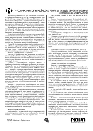 Conhecimentos específicos / Agente de Inspeção sanitária e Industrial
de Produtos de Origem Animal
Resumindo, poderemos dizer que, considerando o crescimento explosivo da população da terra, as extensões territoriais, com
grandes diferenças na capacidade produtiva, as diferenças no adiantamento técnico dos povos e, o que é mais importante, a grande perecibilidade dos produtos agropecuários, a conclusão a tirar é que os
povos precisam dedicar grande atenção à ciência e à técnica da preservação de produtos alimentícios, a fIm de que possam sobreviver.
Segundo ainda a opinião de especialistas, para cada aumento de
100 milhões de indivíduos, seria necessário um aumento de produção de cerca de 13 milhões de toneladas de cereais e 14 milhões de
toneladas de produtos pecuários.
Graças à racionalização das técnicas agropecuárias, a produção
de alimentos tem aumentado em certos países. Porém, em outros
países, os níveis de produção são inferiores aos do crescimento demográfico. Para resolver os problemas da fome será, portanto, necessário que se produzam mais alimentos e que sua distribuição se
processe mais regularmente por toda a extensão terrestre.
O papel da ciência e da tecnologia de alimentos é o de corrigir
tais deficiências e, para tal, deve utilizar os conhecimentos propiciados pelas diversas ciências correlatas. Pode-se dizer, de um modo
geral, que o vasto e complexo campo da ciência e tecnologia de
alimentos está alicerçado em quatro áreas fundamentais:
Nutrição, Química, Biologia e Engenharia.
Nutrição - A Nutrição, como uma das áreas que servem de base
à tecnologia dos alimentos, tem por fim pesquisar as necessidades
básicas em nutrientes para cada pessoa, bem como oferecer ao povo
conhecimentos básicos dos princípios de nutrição indispensáveis à
manutenção da saúde.
Química - A Química Orgânica, a Inorgânica, a Analítica e a
Bioquímica constituem os fundamentos da tecnologia de alimentos.
Ainda poderá aqui ser incluída a Físico-Química, relacionando os
fatores físicos que afetam as estruturas químicas. A Química Analítica e a Bioquímica têm por tarefa acompanhar e, tanto quanto possível, controlar todas as transformações que ocorrem desde a colheita
e armazenamento da matéria-prima até as fases do processamento e
armazenamento dos produtos. Durante a colheita e armazenamento
da matéria-prima, nas fases da industrialização e mesmo nos produtos já embalados, as reações químicas se processam mais ou menos
intensamente. É preciso, pois, conhecer as transformações que se
processam e procurar controlá-las para manutenção da qualidade
dos produtos.
Biologia - A finalidade deste campo é fornecer uma matéria-prima sadia, principalmente, com grande rendimento e apropriada
para a industrialização.
Neste particular, a Genética e o Melhoramento de Plantas e Animais desempenham papel de relevo quando entrosados com as ciências tecnológicas. Deve aqui ser mencionada a Microbiologia, de
grande importância dentro da Tecnologia de Alimentos. Ela proporciona métodos para o controle dos microrganismos desejáveis e para
a eliminação daqueles que produzem a deterioração de alimentos.
Engenharia - Os conhecimentos das operações unitárias e princípios de Engenharia (transferência de calor, de massa, filtração,
centrifugação, refrigeração, desidratação, destilação, etc.) são necessários ao tecnologista de alimentos para que possa compreender
as fases do processamento da matéria-prima.

DECOMPOSIÇÃO DOS ALIMENTOS POR MICRORGANISMOS
Os seres vivos, animais ou vegetais, são constituídos por células que formam a matéria organizada e que, como tais, possuem vida
e movimento próprios, o que lhes permite defender-se de células
parasitárias que tratam de os destruir. Portanto, os tecidos animais
ou vegetais quando mortos são destruídos, de uma forma ou de outra, por forças biológicas. Existe uma concorrência entre o homem,
os animais e os microrganismos para ver quem consome primeiro
os nutrientes.
Os microrganismos estão presentes no ar, no solo, na poeira, na
água, nos objetos, etc.
Ainda que a conservação dos alimentos tenha sido praticada ao
longo de toda a história do homem, somente depois de Louis Pasteur (1857) tomamos conhecimento do por que dessa decomposição.
Hoje em dia, a maioria dos métodos utilizados na conservação dos
alimentos baseia-se na destruição dos microrganismos ou objetiva
criar condições desfavoráveis para o seu crescimento, uma vez iniciado.
CURVA DE CRESCIMENTO DOS MICRORGANISMOS
Quando os microrganismos chegam aos alimentos, se as condições são favoráveis, iniciam sua multiplicação e crescimento passando por uma série de fases sucessivas. Se realizarmos contagens
microbianas periódicas e representarmos, colocando o logaritmo do
número de microrganismos vivos por mililitro na ordenada e a unidade de tempo na abcissa, obteremos unia curva de crescimento.
Curva de crescimento dos microrganismos.
Esta curva é constituída de várias fases:
a) Fase de latência (AB) - também conhecida como fase estacionária ou fase lag (“Iag phase”), Nesta fase, a célula procura se
adaptar ao novo meio, não havendo, portanto, crescimento e havendo, inclusive, algumas vezes diminuição do número de microrganismos. A duração desta fase é influenciada por vários fatores como:
idade da cultura usada como inoculo, quantidade de inoculo, tempo
de geração, tipo de microrganismo, meio ambiente (pH, oxigênio,
temperatura, etc.).
b) Fase /ogaritmica (BC) - ou fase log, quando o ritmo de crescimento é máximo e constante. Esta fase chega ao seu final por diversos motivos, entre os quais poderemos citar a utilização de todos
os nutrientes e a produção de metabólitost6xicos ao pr6prio microrganismo.
c) Fase estacionária (CD) - quando o número de células permanece constante.
d) Fase de destruição (DE) - durante o qual o número de células
viáveis decresce em ritmo constante em face das condições adversas
do meio.
É de todo o interesse na conservação de alimentos prolongar
ao máximo a fase de latência. Este objetivo pode ser alcançado de
diversos modos, destacando-se os seguintes:
a) Procurando fazer com que o menor número possível de microrganismos alcance os alimentos, isto é, reduzindo o grau de contaminação, pois, quanto menos microrganismos existirem, maior
será a fase de latência.
b) Criando condições ambientais desfavoráveis para os microrganismos com relação ao alimento, umidade, temperatura” pH,
presença de inibidores, etc.. Quanto maior o número de condições
desfavoráveis, tanto mais tardará o início do crescimento.

Microbiologia de alimentos
A microbiologia é um dos ramos da Biologia que estuda os diferentes microrganismos existentes em nosso planeta; além de estudar
também, a nossa convivência com estes pequenos seres.
Didatismo e Conhecimento

11

 