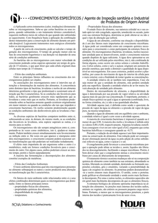 Conhecimentos específicos / Agente de Inspeção sanitária e Industrial
de Produtos de Origem Animal
c) Aplicando certos tratamentos (calor, irradiações) diretamente
sobre os microrganismos. Sabe-se que certas bactérias ou seus esporos, quando submetidas a um tratamento térmico considerável,
requerem melhores meios de cultura do que quando não submetidas
ao aquecimento. Com frequência basta a aplicação da combinação
destes tratamentos para a conservação do alimento durante um período desejável. Logicamente tratamentos mais enérgicos eliminarão
todos os microrganismos.
A partir da curva de crescimento, pode-se calcular o tempo de
geração dos microrganismos. O tempo de geração menor está na
fase de crescimento logarítmico e sua duração vai depender de uma
série de condições ambientais.
As bactérias são os microrganismos com maior velocidade de
crescimento podendo certas espécies apresentar um tempo de geração de 15 minutos, o que quer dizer que cada célula originará duas
células num tempo de 15 minutos.

- Propriedades físicas dos alimentos
O estado físico do alimento, sua natureza coloidal ou o seu estado após ter sido congelado, aquecido, umedecido ou secado, junto
com sua estrutura biológica, determina se pode alterar-se ou não e
qual o tipo de alteração que sofrerá.
A água de um alimento, conforme sua situação e disponibilidade é um dos fatores mais importantes do crescimento microbiano.
A água pode ser considerada como um composto químico necessário para o crescimento e como participante da estrutura física do
alimento. Os microrganismos (bactérias, leveduras, mofos) necessitam umidade para se desenvolverem, sendo o crescimento máximo
quando dispõem de água suficiente. A água deve apresentar-se em
condições de ser utilizada pelos micróbios, isto é, não combinada de
forma alguma, como ocorre em certos solutos e coloides hidrofílicos. Certos solutos, como o sal e o açúcar, originam um aumento da
pressão osmótica, que tende a diminuir a quantidade de água disponível ao microrganismo. Em casos extremos, poderá ocorrer a plasmólise, por causa do movimento de água do interior da célula para
o meio exterior, com a finalidade de tentar igualar as concentrações.
A umidade relativa do ar também tem importância. Caso ela
seja menor do que a umidade do alimento, este perderá umidade
pela sua superfície. Quando a umidade relativa do ar for maior, haverá absorção de umidade pelo alimento.
Dentro do microambiente do alimento, a disponibilidade de
água é determinada por sua pressão de vapor relativa ou atividade
aquosa mais do que por sua concentração. É importante, portanto, o
estado físico-químico no qual a água se apresenta (combinada, livre,
na forma cristalina, etc.) e não a sua quantidade absoluta.
Atividade aquosa (aa), é definida como sendo o quociente da
pressão de vapor da água no alimento e a pressão de vapor da água
pura, na mesma temperatura.
Quando a água do alimento está em equilíbrio com o ambiente,
a umidade relativa é igual a cem vezes a atividade aquosa.
A maioria do crescimento bacteriano é impossível quando aa é
menor do que 0,90. A maioria dos mofos e leveduras é inibida entre
os valores 0,80 e 0,88, respectivamente. Algumas leveduras osmofílicas conseguem viver em um valor igual a 0,62, enquanto que certas
bactérias halofílicas o conseguem quando aa =0,75.
Portanto, a redução da atividade aquosa é um fator importantíssimo na conservação de alimentos. Esta redução pode ser conseguida por eliminação parcial da água ou pela adição de certas substâncias solúveis na água, como o açúcar e o sal.
O congelamento pode favorecer o crescimento microbiano porque a operação pode afetar os tecidos e, assim, líquidos são liberados no descongelamento, facilitando o ataque microbiano. Porém, é
bom deixar claro que o congelamento atenua o crescimento microbiano por causa do abaixamento da temperatura.
O tratamento térmico ocasiona mudanças não só na composição
química do alimento como também na sua estrutura, abrandando os
tecidos, liberando ou retendo umidade, destruindo ou formando suspensões coloidais, géis e emulsões, variando a penetrabilidade da
água e do oxigênio no alimento. As proteínas podem desnaturalizar-se e assim estarem mais disponíveis. O amido, como a proteína.
pode gelificar-se eliminando umidade e sendo assim mais facilmente decomposto, Por estas e outras razões, os alimentos aquecidos são
em geral mais facilmente decompostos do que os alimentos frescos.
A estrutura biológica do alimento apresenta importância na alteração dos alimentos. As porções mais internas dos tecidos sadios,
animais ou vegetais, são estéreis ou possuem pequena carga microbiana. Portanto, a menos que os microrganismos penetrem, a parte
interna dos tecidos é praticamente livre de seres vivos.

- Efeito das condições ambientais.
Entre os principais fatores influentes no crescimento dos microrganismos podem ser citados:
As associações dos microrganismos entre si intervêm nas alterações e fermentações da maioria dos alimentos. A concorrência
entre distintos tipos de bactérias, leveduras e mofos de um alimento
determina geralmente o tipo que predominará e ocasionará uma alteração que lhe é característica. Se as condições são favoráveis para
todos, as bactérias geralmente crescem mais rapidamente que as
leveduras e estas mais que os mofos. Portanto, as leveduras predominarão sobre as bactérias somente quando existirem originalmente
em maior número ou quando as condições são tais que impedem o
crescimento bacteriano. Os mofos somente predominarão quando
as condições ambientais são desfavoráveis para as leveduras e bactérias.
As diversas espécies de bactérias competem também entre si,
sobressaindo-se uma. às demais; do mesmo modo, se as condições
são favoráveis às leveduras, uma espécie superará as outras, e o
mesmo para os mofos.
Os microrganismos não são sempre antagônicos entre si, comportando-se às vezes como simbióticos, isto é, ajudam-se mutuamente. Podem também crescer simultaneamente sem favorecimento
ou inibição entre si. Há vezes em que aparece o sinergismo entre
dois microrganismos; o crescimento conjunto poderá ocasionar certas transformações que não poderiam ser realizadas isoladamente.
O efeito mais importante de um organismo sobre o outro é o
metabiótico, onde um fornece condições favoráveis para o crescimento do outro. Em alguns casos, ambos poderiam crescer ao mesmo tempo, porém o fazem separadamente.
A maioria das fermentações e decomposições dos alimentos
constitui exemplos de metabiose.
- Efeito das Condições Ambientais
O meio ambiente determina qual dos microrganismos presentes
no alimento sobrepujará os outros e assim produzirá uma alteração
ou transformação que lhe é característica.
Os fatores do meio ambiente estão relacionados entre si e seus
efeitos combinados determinam quais os microrganismos que dominarão. Entre os fatores principais temos:
- propriedades físicas dos alimentos,
- propriedades químicas dos alimentos,
- disponibilidade de oxigênio,
- temperatura.
Didatismo e Conhecimento

12

 