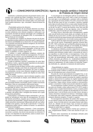Conhecimentos específicos / Agente de Inspeção sanitária e Industrial
de Produtos de Origem Animal
Geralmente, os alimentos possuem uma proteção externa, como
acontece com a película das frutas e hortaliças, casca de ovo, etc.,
ou então urna cobertura artificial, como o plástico e a parafina. Essa
proteção física dos alimentos não somente ajuda a sua conservação
como também determina o tipo, velocidade e desenvolvimento da
alteração.

A concentração de ions hidrogênio (pH) de um alimento é importante pela influência que exerce sobre os tipos de microrganismos mais aptos à sua multiplicação e, portanto, sobre as alterações
que, logicamente deveriam produzir. Os mofos crescem bem numa
faixa de pH bem maior do que as leveduras e bactérias, podendo
certos tipos de mofos desenvolver-se numa acidez bastante elevada.
A maioria das leveduras fermentativas cresce bem numa faixa que
vai do pH 4 ao pH 6. A maioria das bactérias cresce bem num pH
próximo da neutralidade, se bem que algumas, como as bactérias
acidificantes, sejam favorecidas por uma moderada acidez.
Os efeitos tóxicos observados pelos microrganismos, quando
estão num pH desfavorável (muito ácido, por exemplo), não são resultantes de um excesso de H+ (ou OH-), mas sim da forma não dissociada da molécula que poderá penetrar pela membrana por difusão
passiva ou por transporte ativo, envolvendo enzimas (permeases).
O pH no interior da célula (microrganismo) pode não ter o mesmo valor do pH exterior. Pesquisadores japoneses (General Bact.
86:1295, 1963) verificaram que Lactobacillus plantarum possui um
pH igual a 5,4. Pesquisa realizada na Universidade da Califórnia
encontrou um valor de 6,1 para Streptococcus diacetilactis.
As substâncias inibidoras, presentes originalmente ou adicionadas posteriormente pelo crescimento microbiano ou por tratamentos
recebidos pelos alimentos, podem inibir o crescimento de certos tipos específicos ou então de todos os microrganismos. Certas substâncias inibidoras são naturais, como o ácido benzóico nas amoras,
ou então são propositalmente adicionadas, como os propionatos,
sorbatos, benzoatos, gás sulfuroso, etc.. Acidentalmente poderemos
encontrar resíduos de detergentes ou desinfetantes, empregados na
limpeza do equipamento, ou então resíduos de inseticidas, fungicidas, herbicidas, etc., aplicados no tratamento da matéria-prima.

- Propriedades químicas dos alimentos
A composição química de um alimento determina sua idoneidade como meio de cultura microbiano. Cada microrganismo, utiliza certas substâncias como alimento energético e outras para o seu
crescimento, havendo um máximo relacionado com a umidade disponível e a concentração de hidrogênio (PH). As necessidades de
água já foram por nós estudadas.
Os nutrientes que compõem um alimento são para nós de grande importância porque poderemos determinar qual o organismo que
terá maiores possibilidades de se desenvolver. É comum estudarem-se os nutrientes sob forma de alimentos energéticos, de crescimento
e complementares (vitaminas).
Alimentos energéticos - Os hidratos de carbono são os alimentos energéticos mais correntemente empregados, se bem que outros
compostos cumpram também esta finalidade, como os álcoois, os
ésteres, os peptídeos, os ácidos orgânicos, etc..
A celulose e o amido, carboidratos complexos, somente são
utilizados por um número limitado de microrganismos. Os microrganismos diferem inclusive em sua habilidade de usar os açúcares
mais simples. Alguns não podem aproveitar a lactose (açúcar do leite); outros não utilizam a maltose, etc..
O poder de hidrolisar a pectina é característico de certos tipos
de bactérias e mofos, e apresenta grande importância na decomposição ou fermentação de frutas e hortaliças.
Os produtos da ação da lipase (enzima) sobre as gorduras serão
posteriormente utilizadas como fontes de energia pelos micróbios.
Os produtos da hidrólise das proteínas, tais como os peptídeos e aminoácidos, servem como alimentos energéticos para muitos
microrganismos proteolíticos, quando não dispõem de outra fonte
melhor de energia.
Não é somente importante o tipo de alimento energético, como
também sua concentração na solução, assim influindo com o efeito
osmótico.
As leveduras e os mofos conseguem desenvolver-se em soluções açucaradas bastante concentradas, porém o melhor crescimento
bacteriano é feito em concentrações relativamente baixas.
Alimentos de crescimento - Os microrganismos diferenciam-se
na capacidade de utilizar, como fonte de nitrogênio para seu desenvolvimento, diferentes compostos.
Muitos microrganismos são incapazes de hidrolisar as proteínas
e, portanto, não podem obter o nitrogênio das mesmas sem a ajuda
de uma forma proteolítica.
Cada proteína é constituída de alguns aminoácidos e, por isso,
poderá ser utilizada por certos tipos de microrganismos. Os mofos
são bastante proteolíticos, enquanto que as leveduras praticamente
não possuem esta propriedade. Algumas bactérias possuem uma atividade proteolítica enormemente influenciada pelo pH; sua melhor
atividade existe quando o valor do pH se aproxima de 7. Certos microrganismos podem utilizar a amônia ou mesmo o ar atmosférico
como fonte de nitrogênio.
Alimentos complementares (vitaminas) - Certos microrganismos são incapazes de sintetizar algumas ou todas as vitaminas que
necessitam e, portanto, elas devem estar presentes nos alimentos. O
seu tipo e teor dependem de cada alimento, sendo no entanto necessárias para o crescimento microbiano.

Didatismo e Conhecimento

- Disponibilidade de oxigênio
A tensão ou pressão parcial do mugeruo, bem como o potencial
de oxiredução (poder oxidante ou redutor) do alimento determina os
tipos de microrganismos que se desenvolverão.
Do ponto de vista de aproveitamento de oxigênio livre, os microrganismos podem ser classificados em aeróbios, anaeróbios e facultativos. São aeróbios quando necessitam de oxigênio; anaeróbios
quando se desenvolvem na ausência de oxigênio (potencial redox
negativo) e facultativos quando podem viver em condições aeróbias
ou anaeróbias. Alguns autores incluem também os microaerófilos,
quando o crescimento é melhor numa pressão reduzida de oxigênio.
Os microrganismos aeróbios possuem um sistema enzimático
que pode, por exemplo, oxidar a glucose para CO2 e H2 0, usando o
oxigênio como o receptor fmal de eletrons. Assim, as reações podem
passar do ácido pirúvico (produto de decomposição de um monossacarídeo) para o ciclo de Krebs (ciclo do ácido cítrico), daí para o
sistema citocrômico (transporte de eletrons) e fosforilação oxidativa, fornecendo, entre outros compostos, adenosina trifosfato (ATP),
composto altamente energético. A reação é a seguinte:
Os microrganismos anaeróbios não podem obter energia como
no caso anterior, porque eles não possuem o sistema enzimático necessário. Assim, do ácido pirúvico eles podem formar ácido lático,
álcool, etc., obtendo com isso energia. Aqui, um átomo de carbono
está sendo oxidado, enquanto que o outro se reduzirá. A reação para
obtenção do ácido lático é a seguinte:
Comparando as reações podemos concluir que a primeira reação, energeticamente falando, é bem mais eficiente do que a segunda.
Existem outros mecanismos de oxirredução utilizados pelos
microrganismos para obter energia.
13

 