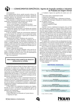 Conhecimentos específicos / Agente de Inspeção sanitária e Industrial
de Produtos de Origem Animal
Armazenamento
Os estabelecimentos devem, quando necessário, oferecer instalações adequadas para armazenamento de alimentos, ingredientes
e produtos químicos não alimentícios (por exemplo, materiais de
limpeza, lubrificantes, combustíveis).
Onde apropriado, as instalações devem ser projetadas e construídas para o armazenamento dos alimentos com o fim de:
- Permitir manutenção e limpeza adequadas;
- Evitar o acesso de pragas e o aparecimento de ninhos;
- Permitir que o alimento seja protegido, de modo eficaz, contra
contaminação durante o armazenamento; e
- Proporcionar, quando necessário, um ambiente que minimize
a deterioração dos alimentos (por exemplo, através de controle da
temperatura e da umidade).
O tipo de instalação exigida para armazenamento depende da
natureza do alimento. Se necessário, deve-se proporcionar instalações de armazenamento separadas e seguras para os materiais de
limpeza e as substâncias perigosas.
Recipientes para resíduos e substâncias não comestíveis
Os recipientes para resíduos, derivados e substâncias não comestíveis ou perigosas, devem ser identificados, devidamente construídos e, quando apropriado, feitos de material impermeável. Os
recipientes usados para armazenar substâncias perigosas, devem ser
identificados e, se necessário, ser completamente fechados para evitar a contaminação do alimento.
Deságue e disposição dos resíduos
Deve-se contar com deságues adequados, assim como de sistemas e instalações de disposição de resíduos, que devem ser projetados e construídos de forma a evitar o risco de contaminação do
alimento ou do abastecimento de água potável.
http://www.enq.ufsc.br/

2. Condições e higiene das superfícies de contato com o alimento
3. Prevenção contra a contaminação cruzada
4. Higiene dos Empregados
5. Proteção contra contaminantes e adulterantes do alimento
6. Identificação e Estocagem Adequadas de substâncias Químicas e de Agentes Tóxicos
7. Saúde dos Empregados
8. Controle Integrado de Pragas
9. Registros
Antes de se iniciar a implantação do programa, deve ser feita
uma avaliação para constatar se a empresa oferece condições para
que todos os procedimentos sejam seguidos corretamente. Caso necessite de alguma mudança ou reforma, deve ser criado um cronograma lógico de adequação às não-conformidades. O próximo passo
deve ser a definição de uma matriz de responsabilidades, delegando funções aos colaboradores que irão atuar nas diversas áreas. É
necessário estabelecer um responsável primário e um suplente ou
responsável secundário para que, na falta daquele, os trabalhos prossigam normalmente.
Em seguida, deve ser desenvolvido um planejamento de treinamentos práticos com os diversos setores de produção. Em cada etapa
do treinamento, os funcionários treinados devem ser monitorados,
pois as dúvidas e os erros devem ser corrigidos imediatamente.
Para se certificar da qualidade dos produtos, o professor Juliano
Gomide Souza, coordenador técnico do curso Instalação de Queijaria e Controle de Qualidade, desenvolvido pelo CPT – Centro de
Produções Técnicas, dá uma dica importante, “a cada procedimento
operacional, um formulário de registro ou check list deve ser elaborado para uso pelo supervisor da indústria ou de área.”
Esse formulário deve ser utilizado com a frequência necessária
definida na elaboração do programa, e após vistoria deve ser assinado e arquivado, caso não ocorra nenhuma não-conformidade. Na
detecção de alguma irregularidade, as ações corretivas devem ser
realizadas imediatamente e registradas.
Como Elaborar:

PROCEDIMENTOS PADRÃO DE HIGIENE
OPERACIONAL (PPHO).

O PPHO (Procedimento Padrão de Higiene Operacional) é um
compromisso da empresa com a higiene. Em síntese, o programa
deve permitir a condução dos procedimentos pré-operacionais antes do início das atividades; garantir a higiene durante as operações
especificadas no plano PPHO; monitorar e avaliar rotineiramente a
implementação das atividades e a sua eficiência; e revisar os procedimentos em situações de desvios e alterações tecnológicas do estabelecimento, executando sua correção.
Seu principal objetivo é evitar a contaminação direta dos produtos por meio das superfícies dos equipamentos, utensílios, instrumentos de processo e manipuladores de alimentos. Isso é obtido
por meio da higiene e desinfecção de instalações e equipamentos,
treinamento dos operários, manutenção preventiva, e identificação e
codificação dos produtos.
O Plano PPHO é um compromisso da empresa com a higiene,
devendo ser escrito e assinado pela sua administração geral e seu
responsável técnico, que passam a responsabilizar-se pela sua implantação e fiel cumprimento.
Estruturação do plano PPHO
O Plano PPHO deve ser estruturado em 9 pontos básicos:
1. Segurança da Água;
Didatismo e Conhecimento

19

 