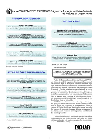 Conhecimentos específicos / Agente de Inspeção sanitária e Industrial
de Produtos de Origem Animal

Por Marconi Vieira

ANÁLISE DE PERIGOS E PONTOS CRÍTICOS
DE CONTROLE (APPCC).
Análise de Perigos e Pontos Críticos de Controle (APPCC) é
um sistema de gestão de segurança alimentar, com base em analisar as diversas etapas da produção de alimentos, analisando os perigos potenciais à saúde dos consumidores, determinando medidas
preventivas para controlar esses perigos através de pontos críticos
de controle. Uma das principais questões relacionada ao processamento de alimentos é a segurança alimentar, ou seja, o controle
de perigos de contaminação dos alimentos devido a perigos físicos,
químicos ou microbiológicos. Isto pode acontecer durante todas as
fases do processo, desde a recepção de matérias primas, durante o
seu armazenamento, na preparação e por fim na confecção do produto final que chega ao consumidor.
O APPCC é uma técnica usada na análise de potenciais perigos
das operações, identificando onde estes podem ocorrer e decidindo
quais os críticos para a segurança, os chamados pontos críticos de
controlo (PCC). Da identificação das operações críticas, são definidos os pontos de controlo críticos e são definidas as ações especificas. Mantendo estes pontos sob controle garante-se a conformidade
dos produtos produzidos.
O termo alimento seguro é um conceito que está crescendo na
conjuntura global, não somente pela sua importância para a saúde
pública, mas também pelo seu importante papel no comércio internacional (BARENDSZ, 1998).
Didatismo e Conhecimento

20

 