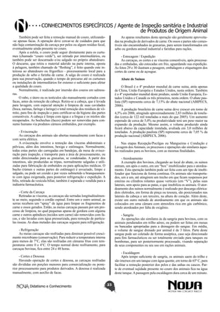 Conhecimentos específicos / Agente de Inspeção sanitária e Industrial
de Produtos de Origem Animal
Também pode ser feita a remoção manual do couro, utilizando-se apenas facas. A operação deve cercar-se de cuidados para que
não haja contaminação da carcaça por pelos ou algum resíduo fecal,
eventualmente ainda presente no couro.
Após a esfola, o couro pode seguir diretamente para os curtumes (chamado “couro verde”), ser retirado por intermediários, ou
também pode ser descarnado e/ou salgado no próprio abatedouro.
O descarne, que retira o material aderido na parte interna, oposta
à pelagem, também chamado de “fleshing”, é feito quando este interessa ao abatedouro ou frigorífico - processamento local para a
produção de sebo e farinha de carne. A salga do couro é realizada
para sua preservação, quando o tempo de percurso até os curtumes
ou instalações de intermediários for extenso o suficiente para afetar
a qualidade do couro.
Normalmente, é realizada por imersão dos couros em salmouras.
O rabo, o útero ou os testículos são manualmente cortados com
facas, antes da remoção da cabeça. Retira-se a cabeça, que é levada
para lavagem, com especial atenção à limpeza de suas cavidades
(boca, narinas, faringe e laringe) e total remoção dos resíduos de vômito, para fins de inspeção e para certificar-se da higiene das partes
comestíveis. A cabeça é limpa com água e a língua e os miolos são
recuperados. As bochechas (faces) podem ser removidas para consumo humano via produtos cárneos embutidos, por exemplo.

As aparas resultantes desta operação são geralmente aproveitadas na produção de derivados de carne. Os ossos e partes não comestíveis são encaminhados às graxarias, para serem transformados em
sebo ou gordura animal industrial e farinhas para rações.
- Estocagem / Expedição
As carcaças, os cortes e as vísceras comestíveis, após processadas e embaladas, são estocadas em frio, aguardando sua expedição.
As fotos 29 e 30 ilustram a pesagem, embalagem e etiquetagem dos
cortes de carne ou de açougue.
Abate de Suínos
O Brasil é o 4º produtor mundial de carne suína, atrás apenas
de China, União Européia e Estados Unidos, nesta ordem. Também
é o 4º exportador mundial deste produto, sendo União Europeia, Estados Unidos e Canadá os três primeiros, nesta ordem. O abate paulista (SP) representa cerca de 7,15% do abate nacional (ABIPECS,
2006).
A produção brasileira de carne suína deve crescer em torno de
4,5% em 2006, atingindo aproximadamente 2,83 milhões de toneladas (cerca de 122 mil toneladas a mais do que 2005). Um aumento
esperado de cerca de 5,0% na produtividade terá um peso maior na
expansão da produção. Mesmo assim, o volume produzido ainda
ficará abaixo da capacidade instalada, avaliada em 3,0 milhões de
toneladas. A produção paulista (SP) representa cerca de 7,05 % da
produção nacional (ABIPECS, 2006).

- Evisceração
As carcaças dos animais são abertas manualmente com facas e
com serra elétrica.
A evisceração envolve a remoção das vísceras abdominais e
pélvicas, além dos intestinos, bexiga e estômagos. Normalmente,
todas estas partes são carregadas em bandejas, da mesa de evisceração para inspeção, e transporte para a área de processamento, ou
então direcionadas para as graxarias, se condenadas. A partir dos
intestinos, são produzidas as tripas, normalmente salgadas e utilizadas para fabricação de embutidos ou para aplicações médicas. O
bucho (rúmen e outras partes do estômago) é esvaziado, limpo e
salgado, ou pode ser cozido e por vezes submetido a branqueamento com água oxigenada, para posterior refrigeração e expedição. A
bilis, retirada da vesícula biliar, também é separada e vendida para a
indústria farmacêutica.

Nas etapas Recepção/Pocilgas ou Mangueiras e Condução e
Lavagem dos Animais, os processos e operações são similares àqueles realizados para os bovinos, com as mesmas finalidades.
- Atordoamento
A exemplo dos bovinos, chegando ao local do abate, os suínos
entram, um após o outro, em um “box” imobilizador para o atordoamento. Esta operação também pode ser feita com um tipo de imobilizador que funciona de forma contínua. Os animais são transportados, um a um, até atingirem um trecho em que ficam suspensos por
esteiras ou cilindros rolantes quase verticais (em “V”), pelas suas
laterais, sem apoio para as patas, o que imobiliza os animais. O atordoamento dos suínos normalmente é realizado por descarga elétrica:
dois eletrodos, em forma de pinça ou tesoura, são posicionados nas
laterais da cabeça e um terceiro, na altura do coração. Além deste,
existe um outro método de atordoamento em que os animais são
colocados em uma câmara com atmosfera rica em gás carbônico,
sendo atordoados por falta de oxigênio.

- Corte da Carcaça
Retiradas as vísceras, as carcaças são serradas longitudinalmente ao meio, seguindo o cordão espinal. Entre um e outro animal, as
serras recebem um “spray” de água para limpar os fragmentos de
carne e ossos gerados. Então, as meias carcaças passam por um processo de limpeza, no qual pequenas aparas de gordura com alguma
carne e outros apêndices (tecidos sem carne) são removidos com facas, e são lavadas com água pressurizada, para remoção de partículas ósseas. As duas metades das carcaças seguem para refrigeração.

- Sangria
As operações são similares às da sangria para bovinos, com os
animais pendurados em trilho aéreo, ou podem ser feitas em mesas
ou bancadas apropriadas para a drenagem do sangue. Em média,
o volume de sangue drenado por animal é de 3 litros. Parte deste
sangue pode ser coletado de forma asséptica, caso seja direcionado
para fins farmacêuticos ou ser totalmente enviado para tanques ou
bombonas, para ser posteriormente processado, visando separação
de seus componentes ou seu uso em rações animais.

- Refrigeração
As meias carcaças são resfriadas para diminuir possível crescimento microbiano (conservação). Para reduzir a temperatura interna
para menos de 7°C, elas são resfriadas em câmaras frias com temperaturas entre 0 e 4°C. O tempo normal deste resfriamento, para
carcaças bovinas, fica entre 24 e 48 horas.

- Escaldagem
Após tempo suficiente de sangria, os animais saem do trilho e
são imersos em um tanque com água quente, em torno de 65º C, para
facilitar a remoção posterior dos pelos e das unhas ou cascos. Parte de eventual sujidade presente no couro dos animais fica na água
deste tanque. A passagem pela escaldagem dura cerca de um minuto.

- Cortes e Desossa
Havendo operação de cortes e desossa, as carcaças resfriadas
são divididas em porções menores para comercialização ou posterior processamento para produtos derivados. A desossa é realizada
manualmente, com auxílio de facas.

Didatismo e Conhecimento

23

 