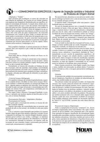 Conhecimentos específicos / Agente de Inspeção sanitária e Industrial
de Produtos de Origem Animal
- Depilação e “Toilette”
Após passarem pela escaldagem, os suínos são colocados em
uma máquina de depilação, que consiste de um cilindro giratório,
com pequenas pás retangulares distribuídas pela sua superfície, dotadas de extremidades de borracha. A rotação deste cilindro provoca o impacto destas pás com o couro dos animais, removendo boa
parte dos pelos por atrito. Pequenas partículas de couro também se
desprendem dos animais, devido ao efeito de raspagem na sua superfície. Após a passagem por esta máquina, as unhas ou cascos dos
suínos, bem como parte dos pelos remanescentes, são removidos
manualmente com o auxílio de facas. Então, os animais são novamente içados e recolocados no trilho aéreo de transporte para a continuidade do processamento. Os pelos removidos mecanicamente
são recolhidos e podem ser enviados para as graxarias ou para aproveitamento por terceiros (para pincéis ou escovas, tapetes, feltros,
isolantes termo-acústicos, compostagem, etc.).

No caso de bovinos, denomina-se como processo úmido a abertura do estômago (ou bucho) com o corte em uma mesa, e a remoção
do seu conteúdo sob água corrente.
O material sólido é descarregado sobre uma peneira e então
bombeado para um reservatório.
No caso do chamado processo seco, a remoção da maior parte
do conteúdo do bucho é feita sem água. Após a abertura do estômago, o material interno é removido manualmente e transportado
para uma área de coleta, onde é normalmen-te juntado ao esterco
recolhido das áreas de recepção dos animais, currais e da “seringa”.
Algumas companhias usam compactadores para diminuir seu
volume, facilitando sua manipulação e transporte para disposição
final. Depois da remoção seca, o estômago ou bucho é lavado em
água corrente ou recirculada.
Como já citado na descrição da evisceração de bovinos, seu estômago ou bucho também pode ser cozido, branqueado com água
oxigenada e resfriado, em função de seu mercado alvo.
As tripas (intestinos), tanto de bovinos como de suínos, são esvaziadas e remove-se a gordura e as camadas da parede intestinal
(mucosa, serosa, submucosa e musculares), chamadas de “limo”,
manualmente ou com o auxílio de equipamentos específicos e de
bastante água. Lavagem com solução alcalina a quente também
pode ocorrer. Após a lavagem, as tripas são classificadas, separadas
em maços e imersas em salmoura para conservação. Depois deste
tratamento, as tripas são salgadas e armazenadas em sal, normalmente em tambores ou bombonas, para comercialização.
Outras vísceras comestíveis, como fígado, coração, rins, língua
e outras, também são processadas na própria planta. O processamento é limitado ao corte e à lavagem, para posterior embalagem e
resfriamento.

Para completar a depilação, os animais passam por um chamuscamento, feito com maçaricos a gás e então são lavados com água
sob pressão.
- Evisceração
Nesta etapa, abre-se a barriga dos animais com facas e as vísceras são removidas.
Amarra-se o ânus e a bexiga do animal para evitar contaminação das carcaças com seus excrementos. O osso do peito é aberto
com serra e remove-se coração, pulmões e fígado. Neste ponto, pode
haver ou não a remoção das cabeças.
Normalmente, as vísceras são colocadas em bandejas da mesa
de evisceração, onde são separadas, inspecionadas e encaminhadas
para seu processamento, de acordo com o resultado da inspeção. O
processamento dos intestinos gera a produção de tripas, normalmente salgadas, utilizadas para fabricação de embutidos ou para aplicações médicas.

Graxarias
As graxarias são unidades de processamento normalmente anexas aos matadouros, frigoríficos ou unidades de industrialização de
carnes, mas também podem ser autônomas.
Elas utilizam resíduos das operações de abate e de limpeza das
carcaças e das vísceras, partes dos animais não comestíveis e aquelas condenadas pela inspeção sanitária, ossos e aparas de gordura e
carne da desossa e resíduos de processamento da carne, para produção de farinhas ricas em proteínas, gorduras e minerais (usadas
em rações animais e em adubos) e de gorduras ou sebos (usados em
sabões e em outros produtos derivados de gorduras). Há graxarias
que também produzem sebo e/ou o chamado adubo organo-mineral
somente a partir dos ossos, normalmente recolhidos em açougues.
Estas unidades industriais serão tratadas em documento específico
da “Série P+L” da CETESB, e portanto não serão objeto deste documento.

- Corte da Carcaça e Refrigeração
Em seguida as carcaças são serradas longitudinalmente, seguindo-se a espinha dorsal, e divididas em duas meias carcaças. Remove-se a medula e o cérebro dos animais e as carcaças são limpas com
facas - algumas aparas ou apêndices são removidos. Estas carcaças
são então lavadas com água sob pressão e encaminhadas para refrigeração em câmaras frias, com temperaturas controladas para seu
resfriamento e sua conservação.
Nas etapas Cortes e Desossa e Estocagem/Expedição, os processos e operações são similares àqueles já descritos para os bovinos, com as mesmas finalidades.
Processamentos Derivados – Subprodutos e Resíduos
Processamento de Vísceras
Em geral, após a evisceração dos animais, as vísceras são submetidas à inspeção sanitária.
Aquelas reprovadas são encaminhadas para as graxarias, para
produção de sebo ou óleo animal, e de farinhas de carne para rações
animais.
Caso os intestinos sejam destinados para produtos de consumo
humano, depois da aprovação sanitária o pâncreas é retirado. Ocorre
a separação do estômago, reto, intestino delgado (duodeno, jejuno),
intestino grosso (cólon) e ceco. Então, o estômago e os intestinos
são enviados para seções específicas dos abatedouros ou frigoríficos, normalmente chamadas de bucharias e de triparias, onde são
esvaziados de seus conteúdos, limpos e processados para posterior
conservação, armazenamento e expedição.

Didatismo e Conhecimento

Processos de Limpeza e Higienização
Todos os equipamentos de processo, “containers”, etc., devem
ser limpos e higienizados várias vezes durante o dia e após o encerramento do dia de trabalho, como preparação para o dia seguinte.
Estas operações de limpeza e desinfecção são normalmente regulamentadas pelas autoridades sanitárias responsáveis pela fiscalização
das indústrias alimentícias. Além disso, também por motivos de higiene, muitos operadores de abatedouros e frigoríficos lavam as áreas de processo com água quente durante paradas de produção. Uma
rotina típica de limpeza em um abatedouro ou frigorífico é descrita
na sequência.
24

 