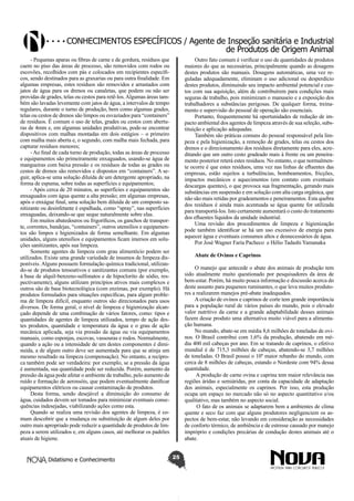 Conhecimentos específicos / Agente de Inspeção sanitária e Industrial
de Produtos de Origem Animal
- Pequenas aparas ou fibras de carne e de gordura, resíduos que
caem no piso das áreas de processo, são removidos com rodos ou
escovões, recolhidos com pás e colocados em recipientes específicos, sendo destinados para as graxarias ou para outra finalidade. Em
algumas empresas, estes resíduos são removidos e arrastados com
jatos de água para os drenos ou canaletas, que podem ou não ser
providas de grades, telas ou cestos para retê-los. Algumas áreas também são lavadas levemente com jatos de água, a intervalos de tempo
regulares, durante o turno de produção, bem como algumas grades,
telas ou cestos de drenos são limpos ou esvaziados para “containers”
de resíduos. É comum o uso de telas, grades ou cestos com aberturas de 4mm e, em algumas unidades produtivas, pode-se encontrar
dispositivos com malhas montadas em dois estágios – o primeiro
com malha mais aberta e, o segundo, com malha mais fechada, para
capturar resíduos menores;
- Ao final de cada turno de produção, todas as áreas de processo
e equipamentos são primeiramente enxaguados, usando-se água de
mangueiras com baixa pressão e os resíduos de todas as grades ou
cestos de drenos são removidos e dispostos em “containers”. A seguir, aplica-se uma solução diluída de um detergente apropriado, na
forma de espuma, sobre todas as superfícies e equipamentos;
- Após cerca de 20 minutos, as superfícies e equipamentos são
enxaguados com água quente a alta pressão; em algumas empresas,
após o enxágue final, uma solução bem diluída de um composto sanitizante ou desinfetante é espalhada, como “spray”, nas superfícies
enxaguadas, deixando-se que seque naturalmente sobre elas.
Em muitos abatedouros ou frigoríficos, os ganchos de transporte, correntes, bandejas, “containers”, outros utensílios e equipamentos são limpos e higienizados de forma semelhante. Em algumas
unidades, alguns utensílios e equipamentos ficam imersos em soluções sanitizantes, após sua limpeza.
Somente agentes de limpeza com grau alimentício podem ser
utilizados. Existe uma grande variedade de insumos de limpeza disponíveis. Alguns possuem formulação química tradicional, utilizando-se de produtos tensoativos e sanitizantes comuns (por exemplo,
à base de alquil-benzeno-sulfonatos e de hipoclorito de sódio, respectivamente), alguns utilizam princípios ativos mais complexos e
outros são de base biotecnológica (com enzimas, por exemplo). Há
produtos formulados para situações específicas, para algum problema de limpeza difícil, enquanto outros são direcionados para usos
diversos. De forma geral, o nível de limpeza e higienização alcançado depende de uma combinação de vários fatores, como: tipos e
quantidades de agentes de limpeza utilizados, tempo de ação destes produtos, quantidade e temperatura da água e o grau de ação
mecânica aplicada, seja via pressão da água ou via equipamentos
manuais, como esponjas, escovas, vassouras e rodos. Normalmente,
quando a ação ou a intensidade de um destes componentes é diminuída, a de algum outro deve ser aumentada para que se atinja um
mesmo resultado na limpeza (compensação). No entanto, a recíproca também pode ser verdadeira: por exemplo, se a pressão da água
é aumentada, sua quantidade pode ser reduzida. Porém, aumento da
pressão da água pode afetar o ambiente de trabalho, pelo aumento de
ruído e formação de aerossóis, que podem eventualmente danificar
equipamentos elétricos ou causar contaminação de produtos.
Desta forma, sendo desejável a diminuição do consumo de
água, cuidados devem ser tomados para minimizar eventuais consequências indesejadas, viabilizando ações como esta.
Quando se realiza uma revisão dos agentes de limpeza, é comum descobrir que a mudança ou substituição de algum deles por
outro mais apropriado pode reduzir a quantidade de produtos de limpeza a serem utilizados e, em alguns casos, até melhorar os padrões
atuais de higiene.
Didatismo e Conhecimento

Outro fato comum é verificar o uso de quantidades de produtos
maiores do que as necessárias, principalmente quando as dosagens
destes produtos são manuais. Dosagens automáticas, uma vez reguladas adequadamente, eliminam o uso adicional ou desperdício
destes produtos, diminuindo seu impacto ambiental potencial e custos com sua aquisição, além de contribuírem para condições mais
seguras de trabalho, pois minimizam o manuseio e a exposição dos
trabalhadores a substâncias perigosas. De qualquer forma, treinamento e supervisão do pessoal de operação são essenciais.
Portanto, frequentemente há oportunidades de redução de impacto ambiental dos agentes de limpeza através de sua seleção, substituição e aplicação adequadas.
Também são práticas comuns do pessoal responsável pela limpeza e pela higienização, a remoção de grades, telas ou cestos dos
drenos e o direcionamento dos resíduos diretamente para eles, acreditando que um outro cesto gradeado mais à frente ou um peneiramento posterior reterá estes resíduos. No entanto, o que normalmente ocorre é que estes resíduos, uma vez nas linhas de efluentes das
empresas, estão sujeitos a turbulências, bombeamentos, fricções,
impactos mecânicos e aquecimentos (em contato com eventuais
descargas quentes), o que provoca sua fragmentação, gerando mais
substâncias em suspensão e em solução com alta carga orgânica, que
não são mais retidas por gradeamentos e peneiramentos. Esta quebra
dos resíduos é ainda mais acentuada se água quente for utilizada
para transportá-los. Isto certamente aumentará o custo do tratamento
dos efluentes líquidos da unidade industrial.
Uma revisão dos procedimentos de limpeza e higienização
pode também identificar se há um uso excessivo de energia para
aquecer água e eventuais consumos altos e desnecessários de água.
Por José Wagner Faria Pacheco e Hélio Tadashi Yamanaka
Abate de Ovinos e Caprinos
O manejo que antecede o abate dos animais de produção tem
sido atualmente muito questionado por pesquisadores da área de
bem-estar. Porém, há muito pouca informação e discussão acerca do
deste assunto para pequenos ruminantes, o que leva muitos produtores a realizarem manejos pré-abate inadequados.
A criação de ovinos e caprinos de corte tem grande importância
para a população rural de vários países do mundo, pois o elevado
valor nutritivo da carne e a grande adaptabilidade desses animais
fazem desse produto uma alternativa muito viável para a alimentação humana.
No mundo, abate-se em média 8,6 milhões de toneladas de ovinos. O Brasil contribui com 1,6% da produção, abatendo em média 400 mil cabeças por ano. Em se tratando de caprinos, o efetivo
mundial é de 715,3 milhões de cabeças, abatendo-se 3,7 milhões
de toneladas. O Brasil possui o 10º maior rebanho do mundo, com
cerca de 8 milhões de cabeças, estando o Nordeste com 94% dessa
quantidade.
A produção de carne ovina e caprina tem maior relevância nas
regiões áridas e semiáridas, por conta da capacidade de adaptação
dos animais, especialmente os caprinos. Por isso, esta produção
ocupa um espaço no mercado não só no aspecto quantitativo e/ou
qualitativo, mas também no aspecto social.
O fato de os animais se adaptarem bem a ambientes de clima
quente e seco faz com que alguns produtores negligenciem os aspectos de bem-estar, não levando em consideração as necessidades
de conforto térmico, de ambiência e de estresse causado por manejo
impróprio e condições precárias de condução destes animais até o
abate.
25

 
