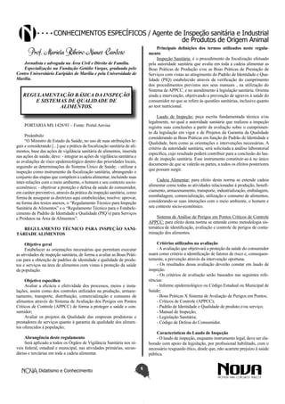 Conhecimentos específicos / Agente de Inspeção sanitária e Industrial
de Produtos de Origem Animal
Principais definições dos termos utilizados neste regulamento
Inspeção Sanitária: é o procedimento da fiscalização efetuado
pela autoridade sanitária que avalia em toda a cadeia alimentar as
Boas Práticas de Produção e/ou as Boas Práticas de Prestação de
Serviços com vistas ao atingimento do Padrão de Identidade e Qualidade (PIQ) estabelecido através da verificação do cumprimento
dos procedimentos previstos nos seus manuais , na utilização do
Sistema de APPCC, e no atendimento à legislação sanitária. Orienta
ainda a intervenção, objetivando a prevenção de agravos à saúde do
consumidor no que se refere às questões sanitárias, inclusive quanto
ao teor nutricional.

Prof. Mariela Ribeiro Nunes Cardoso
Jornalista e advogada na Área Civil e Direito de Família.
Especialização na Fundação Getúlio Vargas, graduada pelo
Centro Universitário Eurípides de Marília e pela Universidade de
Marília.

REGULAMENTAÇÃO BÁSICA DA INSPEÇÃO
E SISTEMAS DE QUALIDADE DE
ALIMENTOS.

Laudo de Inspeção: peça escrita fundamentada técnica e/ou
legalmente, no qual a autoridade sanitária que realizou a inspeção
registra suas conclusões a partir da avaliação sobre o cumprimento da legislação em vigor e de Projetos da Garantia da Qualidade
considerando as Boas Práticas em função do Padrão de Identidade e
Qualidade, bem como as orientações e intervenções necessárias. A
critério da autoridade sanitária, será solicitada a análise laboratorial
específica, cujo resultado poderá contribuir para a conclusão do laudo de inspeção sanitária. Esse instrumento constituir-se-á no único
documento de que se valerão as partes, a todos os efeitos posteriores
que possam surgir.

PORTARIA MS 1428/93 – Fonte: Portal Anvisa
Preâmbulo
“O Ministro de Estado da Saúde, no uso de suas atribuições legais e considerando [...] que a prática da fiscalização sanitária de alimentos, base das ações de vigilância sanitária de alimentos, inserida
nas ações de saúde, deve: - integrar as ações de vigilância sanitária e
as avaliações de risco epidemiológico dentro das prioridades locais,
seguindo as determinações do Sistema Único de Saúde; - utilizar a
inspeção como instrumento da fiscalização sanitária, abrangendo o
conjunto das etapas que compõem a cadeia alimentar, incluindo suas
inter-relações com o meio ambiente, o homem e seu contexto socioeconômico; - objetivar a proteção e defesa da saúde do consumidor,
em caráter preventivo, através da prática da inspeção sanitária, como
forma de assegurar as diretrizes aqui estabelecidas; resolve: aprovar,
na forma dos textos anexos, o “Regulamento Técnico para Inspeção
Sanitária de Alimentos” e o “Regulamento Técnico para o Estabelecimento de Padrão de Identidade e Qualidade (PIQ’s) para Serviços
e Produtos na Área de Alimentos”.

Cadeia Alimentar: para efeito desta norma se entende cadeia
alimentar como todas as atividades relacionadas à produção, beneficiamento, armazenamento, transporte, industrialização, embalagem,
reembalagem, comercialização, utilização e consumo de alimentos,
considerando-se suas interações com o meio ambiente, o homem e
seu contexto sócio-econômico.
Sistema de Análise de Perigos em Pontos Críticos de Controle
APPCC: para efeito desta norma se entende como metodologia sistemática de identificação, avaliação e controle de perigos de contaminação dos alimentos.

REGULAMENTO TÉCNICO PARA INSPEÇÃO SANITÁRIADE ALIMENTOS

Critérios utilizados na avaliação
- A avaliação que objetivará a proteção da saúde do consumidor
usará como critério a identificação de fatores de risco e, consequentemente, a prevenção através da intervenção oportuna.
- Os resultados dessa avaliação deverão constar em laudo de
inspeção.
- Os critérios de avaliação serão baseados nas seguintes referências:
- Informe epidemiológico ou Código Estadual ou Municipal de
Saúde;
- Boas Práticas X Sistema de Avaliação de Perigos em Pontos;
- Críticos de Controle (APPCC);
- Padrão de Identidade e Qualidade de produto e/ou serviço;
- Manual de Inspeção;
- Legislação Sanitária;
- Código de Defesa do Consumidor.

Objetivo geral
Estabelecer as orientações necessárias que permitam executar
as atividades de inspeção sanitária, de forma a avaliar as Boas Práticas para a obtenção de padrões de identidade e qualidade de produtos e serviços na área de alimentos com vistas à proteção da saúde
da população.
Objetivo específico
Avaliar a eficácia e efetividade dos processos, meios e instalações, assim como dos controles utilizados na produção, armazenamento, transporte, distribuição, comercialização e consumo de
alimentos através do Sistema de Avaliação dos Perigos em Pontos
Críticos de Controle (APPCC) de forma a proteger a saúde o consumidor;
Avaliar os projetos da Qualidade das empresas produtoras e
prestadores de serviços quanto à garantia da qualidade dos alimentos oferecidos à população;

Características do Laudo de Inspeção
- O laudo de inspeção, enquanto instrumento legal, deve ser elaborado com apoio da legislação, por profissional habilitado, com o
necessário resguardo ético, desde que, não acarrete prejuízo à saúde
pública.

Abrangência deste regulamento
Será aplicado a todos os Órgãos de Vigilância Sanitária nos níveis federal, estadual e municipal, nas atividades primárias, secundárias e terciárias em toda a cadeia alimentar.

Didatismo e Conhecimento

1

 