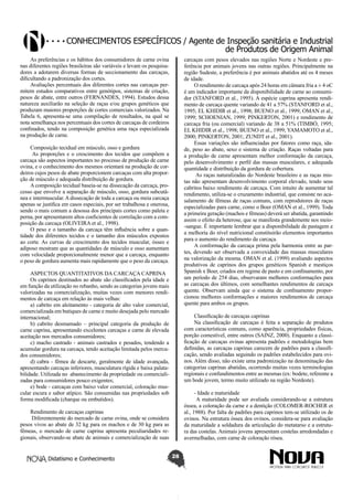 Conhecimentos específicos / Agente de Inspeção sanitária e Industrial
de Produtos de Origem Animal
As preferências e os hábitos dos consumidores de carne ovina
nas diferentes regiões brasileiras são variáveis e levam os pesquisadores a adotarem diversas formas de seccionamento das carcaças,
dificultando a padronização dos cortes.
Avaliações percentuais dos diferentes cortes nas carcaças permitem estudos comparativos entre genótipos, sistemas de criação,
pesos de abate, entre outros (FERNANDES, 1994). Estudos dessa
natureza auxiliarão na seleção de raças e/ou grupos genéticos que
produzam maiores proporções de cortes comerciais valorizados. Na
Tabela 6, apresenta-se uma compilação de resultados, na qual se
nota semelhança nos percentuais dos cortes de carcaças de cordeiros
confinados, tendo na composição genética uma raça especializada
na produção de carne.

carcaças com pesos elevados nas regiões Norte e Nordeste e preferência por animais jovens nas outras regiões. Principalmente na
região Sudeste, a preferência é por animais abatidos até os 4 meses
de idade.
O rendimento de carcaça após 24 horas em câmara fria a ± 4 oC
é um indicador importante da disponibilidade de carne ao consumidor (STANFORD et al., 1995). A espécie caprina apresenta rendimento de carcaça quente variando de 41 a 57% (STANFORD et al.,
1995; EL KHIDIR et al., 1998; BUENO et al., 1999; OMAN et al.,
1999; SCHOENIAN, 1999; PINKERTON, 2001) e rendimento de
carcaça fria (ou comercial) variando de 38 a 51% (TIMBÓ, 1995;
EL KHIDIR et al., 1998; BUENO et al., 1999; YAMAMOTO et al.,
2000; PINKERTON, 2001; ZUNDT et al., 2001).
Essas variações são influenciadas por fatores como raça, idade, peso ao abate, sexo e sistema de criação. Raças voltadas para
a produção de carne apresentam melhor conformação da carcaça,
pelo desenvolvimento e perfil das massas musculares, e adequada
quantidade e distribuição da gordura de cobertura.
As raças naturalizadas do Nordeste brasileiro e as raças mistas não apresentam desenvolvimento corporal elevado, tendo seus
cabritos baixo rendimento de carcaça. Com intuito de aumentar tal
rendimento, utiliza-se o cruzamento industrial, que consiste no acasalamento de fêmeas de raças comuns, com reprodutores de raças
especializadas para carne, como o Boer (OMAN et al., 1999). Toda
a primeira geração (machos e fêmeas) deverá ser abatida, garantindo
assim o efeito da heterose, que se manifesta grandemente nos meio-sangue. É importante lembrar que a disponibilidade de pastagem e
a melhoria do nível nutricional constituirão elementos importantes
para o aumento do rendimento da carcaça.
A conformação da carcaça prima pela harmonia entre as partes, devendo ser observada a convexidade das massas musculares
na valorização da mesma. OMAN et al. (1999) avaliando aspectos
produtivos de caprinos dos grupos genéticos Spanish e mestiços
Spanish x Boer, criados em regime de pasto e em confinamento, por
um período de 254 dias, observaram melhores conformações para
as carcaças dos últimos, com semelhantes rendimentos de carcaça
quente. Observam ainda que o sistema de confinamento proporcionou melhores conformações e maiores rendimentos de carcaça
quente para ambos os grupos.

Composição tecidual em músculo, osso e gordura
As proporções e o crescimento dos tecidos que compõem a
carcaça são aspectos importantes no processo de produção de carne
ovina, e o conhecimento dos mesmos orientará na produção de cordeiros cujos pesos de abate proporcionem carcaças com alta proporção de músculo e adequada distribuição de gordura.
A composição tecidual baseia-se na dissecação da carcaça, processo que envolve a separação de músculo, osso, gordura subcutânea e intermuscular. A dissecação de toda a carcaça ou meia carcaça
apenas se justifica em casos especiais, por ser trabalhosa e onerosa,
sendo o mais comum a desossa dos principais cortes como paleta e
perna, por apresentarem altos coeficientes de correlação com a composição da carcaça (OLIVEIRA et al., 1998).
O peso e o tamanho da carcaça têm influência sobre a quantidade dos diferentes tecidos e o tamanho dos músculos expostos
ao corte. As curvas de crescimento dos tecidos muscular, ósseo e
adiposo mostram que as quantidades de músculo e osso aumentam
com velocidade proporcionalmente menor que a carcaça, enquanto
o peso de gordura aumenta mais rapidamente que o peso da carcaça.
ASPECTOS QUANTITATIVOS DA CARCAÇA CAPRINA
Os caprinos destinados ao abate são classificados pela idade e
em função da utilização no rebanho, sendo as categorias jovens mais
valorizadas na comercialização, muitas vezes com menores rendimentos de carcaça em relação às mais velhas:
a) cabrito em aleitamento - categoria de alto valor comercial,
comercializada em butiques de carne e muito desejada pelo mercado
internacional;
b) cabrito desmamado – principal categoria da produção de
carne caprina, apresentando excelentes carcaças e carne de elevada
aceitação nos mercados consumidores;
c) macho castrado - animais castrados e pesados, tendendo a
acumular gordura na carcaça, tendo aceitação limitada pelos mercados consumidores;
d) cabra - fêmea de descarte, geralmente de idade avançada,
apresentando carcaças inferiores, musculatura rígida e baixa palatabilidade. Utilizada no abastecimento da propriedade ou comercializadas para consumidores pouco exigentes;
e) bode - carcaças com baixo valor comercial, coloração muscular escura e sabor atípico. São consumidas nas propriedades sob
forma modificada (charque ou embutidos).

Classificação de carcaças caprinas
Na classificação de carcaças é feita a separação de produtos
com características comuns, como aparência, propriedades físicas,
porção comestível, entre outros (SAINZ, 2000). Enquanto a classificação de carcaças ovinas apresenta padrões e metodologias bem
definidas, as carcaças caprinas carecem de padrões para a classificação, sendo avaliadas seguindo os padrões estabelecidos para ovinos. Além disso, não existe uma padronização na denominação das
categorias caprinas abatidas, ocorrendo muitas vezes terminologias
regionais e confundimentos entre as mesmas (ex: bodete, referente a
um bode jovem, termo muito utilizado na região Nordeste).
- Idade e maturidade
A maturidade pode ser avaliada considerando-se a estrutura
óssea, a coloração da carne e a dentição (COLOMER-ROCHER et
al., 1988). Por falta de padrões para caprinos tem-se utilizado os de
ovinos. Na estrutura óssea dos ovinos, considera-se para avaliação
da maturidade a soldadura da articulação do metatarso e a estrutura das costelas. Animais jovens apresentam costelas arredondadas e
avermelhadas, com carne de coloração rósea.

Rendimento de carcaças caprinas
Diferentemente do mercado de carne ovina, onde se considera
pesos vivos ao abate de 32 kg para os machos e de 30 kg para as
fêmeas, o mercado de carne caprina apresenta peculiaridades regionais, observando-se abate de animais e comercialização de suas
Didatismo e Conhecimento

28

 