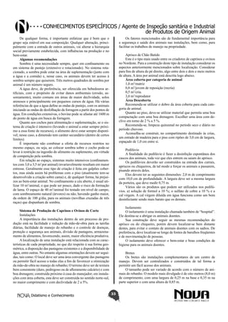 Conhecimentos específicos / Agente de Inspeção sanitária e Industrial
de Produtos de Origem Animal
De qualquer forma, é importante enfatizar que é bom que o
grupo seja estável em sua composição. Qualquer alteração, principalmente com a entrada de outros animais, vai alterar a hierarquia
social previamente estabelecida, com influências na produção e no
bem-estar.
Algumas recomendações
Sombra é uma necessidade sempre, quer em confinamento ou
em sistema de pastejo (extensivo e rotacionado). No sistema rotacionado, a sombra pode estar na área de suplementação (junto com
a água e a comida) e, nesse caso, os animais devem ter acesso à
sombra sempre que quiserem. Três metros quadrados de sombra por
animal é um número seguro.
A água deve, de preferência, ser oferecida em bebedouros artificiais, com o propósito de evitar danos ambientais (erosão, assoreamento), muito comuns em áreas de maior declividade, solos
arenosos e principalmente em pequenos cursos de água. Há várias
referências de que a água define as ondas de pastejo, com os animais
iniciando as ondas de desfolhação da forragem a partir dos pontos de
água. Em condições extensivas, o bovino pode se afastar até 1600 m
do ponto de água em busca da forragem.
Quanto aos cochos para alimentação e suplementação, se o sistema de criação é intensivo (levando o animal a estar sempre próximo a essa fonte de recursos), o alimento deve estar sempre disponível; nesse caso, a dimensão tem caráter secundário (dentro de certos
limites). 
É importante não combinar a oferta de recursos restritos no
mesmo espaço, ou seja, ao colocar sombra sobre o cocho pode-se
levar à restrição na ingestão do alimento ou suplemento, em virtude
de competição pela sombra.
Em relação ao espaço, sistemas muito intensivos (confinamentos com 3,0 a 3,5 m2 por animal) invariavelmente resultam em maior
estresse. Geralmente esse tipo de criação é feita em galpões cobertos, mas ainda assim há problemas com o piso (atualmente tem-se
desenvolvido a criação sobre cama) e, de qualquer forma, há prejuízos ao bem-estar animal. No confinamento a céu aberto, é usual utilizar 10 m2/animal, o que pode ser pouco, dado o risco de formação
de lama. O espaço de 40 m2/animal foi testado em nível de campo,
com sombreamento natural (árvores) ou não, havendo ganho maior,
da ordem de 100 g/dia, para os animais (novilhas cruzadas de três
raças) que dispunham de sombra. 

Os fatores mencionados são de fundamental importância para
a segurança e saúde dos animais nas instalações, bem como, para
facilitar os trabalhos de manejo na propriedade.
 
Aprisco de Chão Batido
Este é o tipo mais usado entre os criadores de caprinos e ovinos
no Nordeste. Para a construção deste tipo de instalação considerar os
aspectos anteriormente mencionados sobre localização. Considerar
para fins de altura do pé direito, algo entre dois e dois e meio metros
de altura. A área por animal está descrita logo abaixo.
Área coberta por categoria de animal
1,0 m2/matriz
0,8 m2/jovem de reposição (recria)
0,5 m2/cria.
3,0 m2/reprodutor 
Área Descoberta
Recomenda-se utilizar o dobro da área coberta para cada categoria de animal.
Quanto ao piso, deve-se utilizar material que permita uma boa
compactação com uma boa drenagem. Escolher uma área com declive em torno de 2 % a 5 %.
Recomenda-se, limpeza quinzenal no período seco e diário no
período chuvoso.
Aconselha-se construir, no compartimento destinado às crias,
um estrado de madeira para o piso com ripões de 3,0 cm de largura,
espaçado de 1,0 cm entre si.
Pedilúvio
A finalidade do pedilúvio é fazer a desinfeção espontânea dos
cascos dos animais, toda vez que eles entrem ou saiam do aprisco.
Os pedilúvios deverão ser construídos na entrada dos currais,
apriscos ou chiqueiros, de tal modo a forçar os animais a passarem,
pisando através deles.
Eles devem ter as seguintes dimensões: 2,0 m de comprimento
com 10,0 cm de profundidade. A largura deve ser a mesma largura
da porteira, que deve medir 0,75 m.
Vários são os produtos que podem ser utilizados nos pedilúvios. a) solução de formol a 10 %; o sulfato de cobre a 10 % e a
cal virgem. A cal virgem diluída em água funciona como um bom
desinfectante sendo mais barato que os demais.
Isolamento
O isolamento é uma instalação chamada também de “hospital”.
Ele destina-se a abrigar os animais doentes.
Sua construção deve seguir as mesmas recomendações do
aprisco ou do chiqueiro, porém devem localizar-se bem distante
destes, para evitar o contato de animais doentes com os sadios. De
preferência, deve localizar-se longe de fontes de barulhos freqüentes
e de movimentação de pessoas.
O isolamento deve oferecer o bem-estar e boas condições de
higiene para os animais doentes.

Sistema de Produção de Caprinos e Ovinos de Corte
Instalações
A importância das instalações dentro de um processo de produção está na facilidade e redução da mão-de-obra para as tarefas
diárias, facilidade de manejo do rebanho e o controle de doenças,
proteção e segurança aos animais, divisão de pastagens, armazenamento de alimentos, favorecendo, assim, maior eficiência produtiva.
A localização de uma instalação está relacionada com as características de cada propriedade, no que diz respeito à sua forma geométrica, a disposição das pastagens existentes e a disponibilidade de
água, entre outras. No entanto algumas orientações devem ser seguidas, tais como: O local deve ser uma área convergente das pastagens
ou permitir fácil acesso a todas elas a fim de favorecer a otimização
da mão-de-obra no manejo do rebanho; O terreno deve ser de textura
bem consistente (duro, pedregoso ou de afloramento calcário) e com
boa drenagem; construída próximo à casa do manejador; em instalações com área coberta, esta deve ser construída no sentido norte-sul,
no maior comprimento e com declividade de 2 a 5%.
Didatismo e Conhecimento

Bretes
Os bretes são instalações complementares de um centro de
manejo. Devem ser centralizados e construídos de tal forma a
permitir um fácil acesso dos animais.
O tamanho pode ser variado de acordo com o número de animais do rebanho. O modelo mais divulgado é de oito metros (8,0 m)
de comprimento; com uma largura de 0,25 m na base e 0,35 m na
parte superior e com uma altura de 0,85 m.
33

 