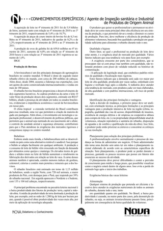 Conhecimentos específicos / Agente de Inspeção sanitária e Industrial
de Produtos de Origem Animal
A aquisição de leite no 4º trimestre de 2011 foi de 5,9 bilhões
de litros, aumento tanto com relação ao 4º trimestre de 2010 e ao 3º
trimestre de 2011, respectivamente de 5,4% e de 10,7%.
A aquisição de peças de couro inteiro de bovino foi de 8,3 milhões no 4º trimestre de 2011, indicativo de quedas de 0,2% e de
1,3% respectivamente ao 4º trimestre de 2010 e ao 3º trimestre de
2011.
A produção de ovos de galinha foi de 659,0 milhões no 4º trimestre de 2011, aumento de 6,0% em relação ao 4º trimestre de
2010 houve e com relação ao 3º trimestre de 2011 registrou-se aumento de 1,4%.
IBGE

O produtor que quiser se profissionalizar e permanecer na atividade deve ter como meta principal obter alta eficiência em seu sistema de produção, o que permitirá elevar a renda e diminuir os custos
de produção. Para isto, deve melhorar a eficiência da produção de
alimentos volumosos, buscando boa qualidade e produção em quantidade suficiente para alimentar o rebanho durante todo o ano.
Qualidade e higiene
Outro fator, ao qual o profissional na produção de leite deve
estar atento, é a exigência atual do mercado por qualidade. Vários
fatores indicam que essa tendência veio para ficar; por exemplo:
- A exigência crescente por parte dos consumidores, que se
preocupam não só com preço mas também com qualidade, não tolerando produtos com prazo de validade reduzido ou histórico de
contaminação.
- A aplicação da legislação atual, que estabelece padrões mínimos de qualidade e fiscalização mais rigorosa.
Estes fatores indicam que a demanda será cada vez maior por
leite de alta qualidade, produzido por vacas sadias, ordenhado com
higiene e resfriado logo após a ordenha. A indústria deve atender
esta tendência do mercado, com produtos cada vez mais elaborados,
de alta qualidade e com padrões internacionais, sob risco de perder
mercado.

Produção de Bovinos
A bovinocultura é um dos principais destaques do agronegócio
brasileiro no cenário mundial. O Brasil é dono do segundo maior
rebanho efetivo do mundo, com cerca de 200 milhões de cabeças.
Além disso, desde 2004, assumiu a liderança nas exportações, com
um quinto da carne comercializada internacionalmente e vendas em
mais de 180 países.
O rebanho bovino brasileiro proporciona o desenvolvimento de
dois segmentos lucrativos. As cadeias produtivas da carne e leite. O
valor bruto da produção desses dois segmentos, estimado em R$ 67
bilhões, aliado a presença da atividade em todos os estados brasileiros, evidenciam a importância econômica e social da bovinocultura
em nosso país.
O clima tropical a extensão territorial do Brasil contribuem
para esse resultado, uma vez que permitem a criação da maioria do
gado em pastagens. Além disso, o investimento em tecnologia e capacitação profissional; o desenvolvimento de políticas públicas, que
permitem que o animal seja rastreado do seu nascimento até o abate;
o controle da sanidade animal e segurança alimentar, contribuíram
para que o País atendesse às exigências dos mercados rigorosos e
conquistasse espaço no cenário mundial.

Identificação das principais limitações e vantagens.
Após a decisão de mudança, o primeiro passo deve ser analisar, com orientação técnica, as principais limitações e as principais
vantagens para a produção intensiva de leite na região (clima, topografia, qualidade das vias de acesso, disponibilidade de insumos,
existência de energia elétrica e de empresa ou cooperativa idônea
para compra do leite, etc.) e na propriedade (disponibilidade atual de
volumosos, situação reprodutiva e sanitária do rebanho, disposição
de aguadas e de sombra e qualificação da mão-de-obra). Isso feito,
o produtor pode então priorizar os entraves e concentrar os esforços
na sua resolução.

Bubalinos
Embora ainda mais tímida, a bubalinocultura está se desenvolvendo no país como uma alternativa rentável e saudável. Isso porque
o búfalo se adapta facilmente em qualquer ambiente. A produção e
o consumo de leite de búfalo vêm crescendo em função da demanda
por alimentos como queijos e manteiga. Os elevados teores de gordura e sólidos totais no leite de búfala aumentam o rendimento na
fabricação dos derivados em relação ao leite de vaca. A carne desses
animais também é apreciada, contém menores índices de gordura,
colesterol, calorias e contém mais proteína e minerais que a dos bovinos.
O rebanho brasileiro está estimado em torno de 1,15 milhão
de bubalinos, sendo a região Norte, com 720 mil animais, a maior
produtora do País, com destaque para o Pará, que responde por 39%
do rebanho nacional. Em seguida aparecem o Nordeste e o Sudeste,
com 135 e 104 mil cabeças, respectivamente.

Planejamento para solução dos principais problemas.
A profissionalização envolve normalmente o processo de mudança na forma de administrar um negócio. O bom administrador
não toma uma decisão sem antes ter em mãos o planejamento racional elaborado de acordo com as características específicas da
situação. Sem planejamento, o produtor pode se perder durante o
processo, gastando os poucos recursos que possui em fatores não
essenciais ao sucesso da atividade.
O planejamento deve prever dificuldades e conter a previsão
de crescimento para médio e longo prazo, que possibilite visualizar
como o negócio estará dentro de alguns anos. Isso evita a perda do
estímulo logo após o início dos trabalhos.
Exigências básicas das vacas leiteiras
Alimentação
Qualquer sistema de produção que pretenda ser eficiente e lucrativo deve atender às exigências nutricionais de todos os animais
do rebanho, durante todo o ano, tanto
em quantidade quanto em qualidade. No Brasil, a baixa produtividade é causada, na maior parte dos casos, pela desnutrição do
rebanho, ou seja, os animais invariavelmente passam fome, principalmente em consequência da baixa qualidade do volumoso.

O principal problema encontrado na pecuária leiteira nacional é
a baixa produtividade dos fatores de produção: terra, capital e mão-de-obra. A média da produtividade da terra destinada à produção de
leite, por exemplo, está ao redor de 1.200 kg de leite por hectare por
ano, quando é possível obter produtividade dez vezes mais alta, por
meio da aplicação de tecnologia adequada.
Didatismo e Conhecimento

36

 