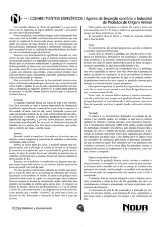 Conhecimentos específicos / Agente de Inspeção sanitária e Industrial
de Produtos de Origem Animal
Um exemplo clássico da “fome de qualidade” é a que ocorre
com o uso de capineiras de capim-elefante “passado”, com quatro
ou cinco meses de crescimento.
Com essa prática, o pecuarista imagina estar alimentando bem
suas vacas, mas na verdade está fornecendo um volumoso que mal
atende às exigências de manutenção desses animais, apenas impedindo que morram de fome durante a seca. As consequências são
baixa produção, reprodução irregular e crescimento retardado, situação incompatível com a exigência de alta produtividade, de eficiência e de lucratividade na pecuária leiteira.
Somente com alimentação bem equilibrada, baseada em volumosos de bom valor nutritivo, é que os animais poderão expressar
seu potencial genético e se reproduzir de maneira regular. O maior
desafio para os produtores normalmente é a produção de volumosos
de boa qualidade, de baixo custo e em quantidade suficiente. Sabe-se
que quanto maior for o valor nutritivo do volumoso tanto menor será
o gasto com alimento concentrado, sendo possível produzir mais
leite com menos ração concentrada, reduzindo significativamente o
custo da alimentação do rebanho.
Para a produção de volumosos de boa qualidade, existem estratégias e tecnologias adequadas para cada caso, que variam de acordo
com a região, a aptidão do uso do solo, o potencial genético dos animais, a topografia, as máquinas disponíveis e a capacidade gerencial
do produtor. A escolha correta pode ser decisiva para o sucesso da
atividade leiteira.

Outra prática que favorece o conforto das vacas é evitar sua
movimentação entre 9 e 17 horas, e realizar as operações de manejo
sempre nas horas mais frescas do dia.
Se necessário, deve-se alterar o horário da segunda ordenha
para o final da tarde.
Água.
As vacas leiteiras são animais preguiçosos, que não se dispõem
a caminhar muito para beber água.
Assim, deve-se observar a qualidade das vias de acesso e a distância dos bebedouros. Bebedouros mal localizados e distantes das
áreas de manejo e de descanso certamente prejudicarão a produção
de leite, em razão do menor número de acessos ao ponto de água e
da menor quantidade de água consumida durante o dia.
Muitas vezes, a distância até o bebedouro não é o problema,
mas sim a qualidade do acesso. Tem sido observada a presença de
pedras, de entulho de construção, de tocos, de atoleiros e de buracos
no caminho das vacas, até os pontos de água ou de ordenha, causando problemas crônicos de casco e queda na produção, mesmo que a
nutrição e os demais fatores estejam adequados.
Outro ponto importante é a qualidade da água oferecida aos animais. Se as vacas tiverem acesso a uma fonte de água barrenta ou
suja, o consumo será afetado.
Nesse caso, os animais bebem apenas o mínimo necessário,
mas não o suficiente para proporcionar produção elevada. O volume
de água disponível no reservatório não é tão importante, mas sim o
fluxo de reposição, que deve propiciar rápido enchimento do bebedouro.

Conforto
A segunda exigência básica das vacas de leite é por conforto.
Este fator tem para as vacas a mesma importância da alimentação
equilibrada, especialmente em condições tropicais de temperatura e
de umidade elevadas, mas tem sido pouco divulgado e pouco aplicado nas fazendas leiteiras. Se as vacas sofrem algum tipo de estresse, diminuem o consumo de alimentos, produzem menos e não se
reproduzem regularmente, o que traz sérios prejuízos, mesmo que
alimentação seja adequada. No momento da elaboração do plano de
trabalho, deve-se atentar para dois fatores importantes, que melhoram o conforto das vacas: sombra e água.

Sanidade
O esforço e os investimentos destinados à produção de alimentos e ao conforto podem ser perdidos se não houver controle
sanitário do rebanho. Diversas doenças, como brucelose, leptospirose e rinotraqueíte infecciosa (IBR), entre outras, podem resultar
em reprodução irregular e em abortos, com grande prejuízo para a
produção de leite e o número de animais comercializáveis. A prevenção de doenças custa muito pouco, pela segurança que oferece e
pelos prejuízos que pode evitar. Dessa forma, deve-se seguir à risca
um calendário de vacinações, prevenindo as principais enfermidades que ocorrem na região. Este calendário deve ser planejado com
o médico-veterinário e deve conter, além das principais vacinas, o
programa de controle de endoparasitas e de ectoparasitas, como vermes, bernes e carrapatos.

Sombra.
Quando é citada a importância do conforto e da sombra para os
animais, muitos imaginam a construção de estábulos ou barracões
sofisticados para esse fim.
Porém, na maior parte dos casos, é possível atender essa exigência apenas com a utilização da sombra de árvores ou de bosques
já existentes na propriedade, sem a necessidade de grande investimento. As áreas de sombra devem ser utilizadas no período entre as
ordenhas, permitindo que os animais fiquem em repouso durante as
horas quentes do dia.
Portanto, as vacas devem ser conduzidas aos piquetes para pastejo sempre no período noturno ou, no máximo, durante as primeiras
horas da manhã e no final da tarde.
No caso de não existirem áreas naturais de sombra para proteger as vacas do calor, deve-se providenciar coberturas provisórias,
que podem ser de sombrite, de bambu, de palha ou de qualquer outro
material de baixo custo na região. Ao mesmo tempo, deve-se plantar
diversos renques de árvores de crescimento rápido, suficientes para
atender à necessidade de sombra após alguns anos. Os renques, ou
fileiras de árvores, devem ter aproximadamente 4 a 6 m de largura
e 20 ou 30 m de comprimento, e ser dispostos no sentido norte-sul,
o que permite que a sombra “caminhe”, do oeste para o leste, no
decorrer do dia, diminuindo a formação de barro sob a copa das
árvores.

Didatismo e Conhecimento

Higiene na produção de leite
O processo de produção leiteira envolve também a ordenha, o
armazenamento e o transporte do leite para a usina de processamento. Portanto, todo o trabalho envolvido no manejo do rebanho e das
pastagens, na nutrição, na alimentação, na sanidade e na reprodução
dos animais pode ser comprometido pela maneira como o leite é
manipulado.
A ordenha, feita de maneira adequada e com a higiene necessária, possibilita a coleta de leite de alta qualidade, que deve ser
imediatamente resfriado e armazenado em baixa temperatura, até o
momento do transporte.
A valorização de leite de alta qualidade já é praticada por empresas em diversas regiões, com diferença de preço significativa, o
que torna viável o investimento em higiene e em resfriamento do
leite.
37

 