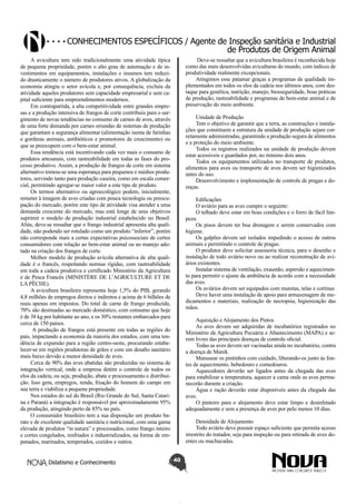 Conhecimentos específicos / Agente de Inspeção sanitária e Industrial
de Produtos de Origem Animal
A avicultura tem sido tradicionalmente uma atividade típica
de pequena propriedade, porém o alto grau de automação e de investimentos em equipamentos, instalações e insumos tem reduzido drasticamente o número de produtores ativos. A globalização da
economia atingiu o setor avícola e, por consequência, excluiu da
atividade aqueles produtores sem capacidade empresarial e sem capital suficiente para empreendimentos modernos.
Em contrapartida, a alta competitividade entre grandes empresas e a produção intensiva de frangos de corte contribuiu para o surgimento de novas tendências no consumo de carnes de aves, através
de uma forte demanda por carnes oriundas de sistemas de produção
que garantam a segurança alimentar (alimentação isenta de farinhas
e gorduras animais, antibióticos e promotores de crescimento) ou
que se preocupem com o bem-estar animal.
Essa tendência está incentivando cada vez mais o consumo de
produtos artesanais, com rastreabilidade em todas as fases do processo produtivo. Assim, a produção de frangos de corte em sistema
alternativo tornou-se uma esperança para pequenos e médios produtores, servindo tanto para produção caseira, como em escala comercial, permitindo agregar-se maior valor a este tipo de produto.
Os termos alternativo ou agroecológico podem, inicialmente,
remeter à imagem de aves criadas com pouca tecnologia ou preocupação do mercado, porém este tipo de atividade visa atender a uma
demanda crescente do mercado, mas está longe de seus objetivos
suprimir o modelo de produção industrial estabelecido no Brasil.
Aliás, deve-se ressaltar que o frango industrial apresenta alta qualidade, não podendo ser rotulado como um produto “inferior”, porém
não corresponde mais a certas expectativas psicossociais de certos
consumidores com relação ao bem-estar animal ou ao manejo adotado na criação dos frangos de corte.
Melhor modelo de produção avícola alternativa de alta qualidade é o francês, respeitando normas rígidas, com rastreabilidade
em toda a cadeia produtiva e certificado Ministério da Agricultura
e de Pesca Francês (MINISTÈRE DE L’AGRICULTURE ET DE
LA PÊCHE).
A avicultura brasileira representa hoje 1,5% do PIB, gerando
4,8 milhões de empregos diretos e indiretos e acima de 6 bilhões de
reais apenas em impostos. Do total de carne de frango produzida,
70% são destinadas ao mercado doméstico, com consumo que hoje
é de 38 kg por habitante ao ano, e os 30% restantes embarcados para
cerca de 150 países.
A produção de frangos está presente em todas as regiões do
país, impactando a economia da maioria dos estados, com uma tendência de expansão para a região centro-oeste, procurando estabelecer-se em regiões produtoras de grãos e com um desafio sanitário
mais baixo devido a menor densidade de aves.
Cerca de 90% das aves abatidas são produzidas no sistema de
integração vertical, onde a empresa detém o controle de todos os
elos da cadeia, ou seja, produção, abate e processamento e distribuição. Isso gera, empregos, renda, fixação do homem do campo em
sua terra e viabiliza a pequena propriedade.
Nos estados do sul do Brasil (Rio Grande do Sul, Santa Catarina e Paraná) a integração é responsável por aproximadamente 95%
da produção, atingindo perto de 85% no país.
O consumidor brasileiro tem a sua disposição um produto barato e de excelente qualidade sanitária e nutricional, com uma gama
elevada de produtos “in natura” e processados, como frango inteiro
e cortes congelados, resfriados e industrializados, na forma de empanados, marinados, temperados, cozidos e outros.
Didatismo e Conhecimento

Deve-se ressaltar que a avicultura brasileira é reconhecida hoje
como das mais desenvolvidas aviculturas do mundo, com índices de
produtividade realmente excepcionais.
Atingimos esse patamar graças a programas de qualidade implementados em todos os elos da cadeia nos últimos anos, com destaque para genética, nutrição, manejo, biosseguridade, boas práticas
de produção, rastreabilidade e programas de bem-estar animal e de
preservação do meio ambiente.
Unidade de Produção
Tem o objetivo de garantir que a terra, as construções e instalações que constituem a estrutura da unidade de produção sejam corretamente administradas, garantindo a produção segura de alimentos
e a proteção do meio ambiente.
Todos os registros realizados na unidade de produção devem
estar acessíveis e guardados por, no mínimo dois anos.
Todos os equipamentos utilizados no transporte de produtos,
alimentos para aves ou transporte de aves devem ser higienizados
antes do uso.
Desenvolvimento e implementação de controle de pragas e doenças.
Edificações
O aviário para as aves cumpre o seguinte:
O telhado deve estar em boas condições e o forro de fácil limpeza.
Os pisos devem ter boa drenagem e serem conservados com
higiene.
Os galpões devem ser isolados impedindo o acesso de outros
animais e permitindo o controle de pragas.
O produtor deve solicitar assessoria técnica, para o desenho e
instalação de todo aviário novo ou ao realizar reconstrução de aviários existentes.
Instalar sistema de ventilação, exaustão, aspersão e aquecimento para permitir o ajuste da ambiência de acordo com a necessidade
das aves.
Os aviários devem ser equipados com muretas, telas e cortinas
Deve haver uma instalação de apoio para armazenagem de medicamentos e materiais, realização de necropsia, higienização das
mãos.
Aquisição e Alojamento dos Pintos
As aves devem ser adquiridas de incubatórios registrados no
Ministério da Agricultura Pecuária e Abastecimento (MAPA) e serem livres das principais doenças de controle oficial.
Todas as aves devem ser vacinadas ainda no incubatório, contra
a doença de Marek.
Manusear os pintinhos com cuidado, liberando-os junto às fontes de aquecimento, bebedouro e comedouros.
Aquecedores deverão ser ligados antes da chegada das aves
para estabilizar a temperatura, aquecer a cama onde as aves permanecerão durante a criação.
Água e ração deverão estar disponíveis antes da chegada das
aves.
O pinteiro para o alojamento deve estar limpo e desinfetado
adequadamente e sem a presença de aves por pelo menos 10 dias.
Densidade de Alojamento
Todo aviário deve possuir espaço suficiente que permita acesso
irrestrito do tratador, seja para inspeção ou para retirada de aves doentes ou machucadas.
40

 