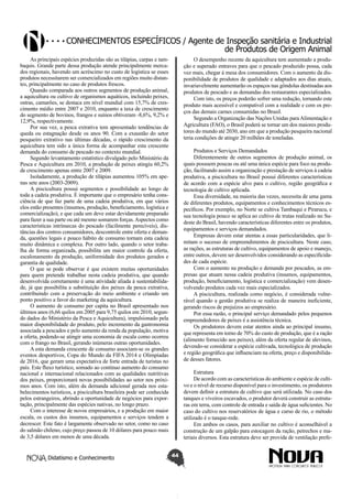 Conhecimentos específicos / Agente de Inspeção sanitária e Industrial
de Produtos de Origem Animal
As principais espécies produzidas são as tilápias, carpas e tambaquis. Grande parte dessa produção atende principalmente mercados regionais, havendo um acréscimo no custo de logística se esses
produtos necessitarem ser comercializados em regiões muito distantes, principalmente no caso de produtos frescos.
Quando comparada aos outros segmentos de produção animal,
a aquicultura ou cultivo de organismos aquáticos, incluindo peixes,
ostras, camarões, se destaca em nível mundial com 15,7% de crescimento médio entre 2007 e 2010, enquanto a taxa de crescimento
do segmento de bovinos, frangos e suínos obtiveram -8,6%, 9,2% e
12,9%, respectivamente.
Por sua vez, a pesca extrativa tem apresentado tendências de
queda ou estagnação desde os anos 90. Com a exaustão do setor
pesqueiro extrativo nas últimas décadas, o rápido crescimento da
aquicultura tem sido a única forma de acompanhar esta crescente
demanda do consumo de pescado no contexto mundial.
Segundo levantamento estatístico divulgado pelo Ministério da
Pesca e Aquicultura em 2010, a produção de peixes atingiu 60,2%
de crescimento apenas entre 2007 e 2009.
Isoladamente, a produção de tilápias aumentou 105% em apenas sete anos (2003-2009).
A piscicultura possui segmentos e possibilidade ao longo de
toda a cadeia produtiva. É importante que o empresário tenha consciência de que faz parte de uma cadeia produtiva, em que vários
elos estão presentes (insumos, produção, beneficiamento, logística e
comercialização), e que cada um deve estar devidamente preparado
para fazer a sua parte ou até mesmo somarem forças. Aspectos como
características intrínsecas do pescado (facilmente perecíveis), distâncias dos centros consumidores, descontrole entre oferta e demanda, questões legais e pouco hábito de consumo tornam esta cadeia
muito dinâmica e complexa. Por outro lado, quando o setor trabalha de forma organizada, possibilita um maior controle da oferta,
escalonamento da produção, uniformidade dos produtos gerados e
garantia de qualidade.
O que se pode observar é que existem muitas oportunidades
para quem pretende trabalhar nesta cadeia produtiva, que quando
desenvolvida corretamente é uma atividade aliada à sustentabilidade, já que possibilita a substituição dos peixes da pesca extrativa,
contribuindo com a preservação do meio ambiente e criando um
ponto positivo a favor do marketing da aquicultura.
O aumento de consumo per capita no Brasil apresentado nos
últimos anos (6,66 quilos em 2005 para 9,75 quilos em 2010, segundo dados do Ministério da Pesca e Aquicultura), impulsionado pela
maior disponibilidade do produto, pelo incremento da gastronomia
associada a pescados e pelo aumento da renda da população, motiva
a oferta, podendo-se atingir uma economia de escala como ocorreu
com o frango no Brasil, gerando inúmeras outras oportunidades.
A esta demanda crescente de consumo associam-se os grandes
eventos desportivos, Copa do Mundo da FIFA 2014 e Olimpíadas
de 2016, que geram uma expectativa de forte entrada de turistas no
país. Este fluxo turístico, somado ao contínuo aumento do consumo
nacional e internacional relacionados com as qualidades nutritivas
dos peixes, proporcionará novas possibilidades ao setor nos próximos anos. Com isto, além da demanda adicional gerada nos estabelecimentos turísticos, a piscicultura brasileira pode ser conhecida
pelos estrangeiros, abrindo a oportunidade de negócios para exportação, principalmente das espécies nativas, no longo prazo.
Com o interesse de novos empresários, e a produção em maior
escala, os custos dos insumos, equipamentos e serviços tendem a
decrescer. Este fato é largamente observado no setor, como no caso
do salmão chileno, cujo preço passou de 10 dólares para pouco mais
de 3,5 dólares em menos de uma década.
Didatismo e Conhecimento

O desempenho recente da aquicultura tem aumentado a produção e superado entraves para que o pescado produzido possa, cada
vez mais, chegar à mesa dos consumidores. Com o aumento da disponibilidade de produtos de qualidade e adaptados aos dias atuais,
invariavelmente aumentarão os espaços nas gôndolas destinadas aos
produtos de pescado e as demandas dos restaurantes especializados.
Com isto, os preços poderão sofrer uma redução, tornando este
produto mais acessível e compatível com a realidade e com os preços das demais carnes consumidas no Brasil.
Segundo a Organização das Nações Unidas para Alimentação e
Agricultura (FAO), o Brasil poderá se tornar um dos maiores produtores do mundo até 2030, ano em que a produção pesqueira nacional
teria condições de atingir 20 milhões de toneladas.
Produtos e Serviços Demandados
Diferentemente de outros segmentos de produção animal, os
quais possuem poucas ou até uma única espécie para foco na produção, facilitando assim a organização e prestação de serviços à cadeia
produtiva, a piscicultura no Brasil possui diferentes características
de acordo com a espécie alvo para o cultivo, região geográfica e
tecnologia de cultivo aplicada.
Essa diversidade, na maioria das vezes, necessita de uma gama
de diferentes produtos, equipamentos e conhecimentos técnicos específicos. Por exemplo, no Norte se cultiva Tambaqui e Pirarucu, e
sua tecnologia pouco se aplica ao cultivo de trutas realizado no Sudeste do Brasil, havendo características diferentes entre os produtos,
equipamentos e serviços demandados.
Empresas devem estar atentas a essas particularidades, que limitam o sucesso de empreendimentos de piscicultura. Neste caso,
as rações, as estruturas de cultivo, equipamentos de apoio e manejo,
entre outros, devem ser desenvolvidos considerando as especificidades de cada espécie.
Com o aumento na produção e demanda por pescados, as empresas que atuam nessa cadeia produtiva (insumos, equipamentos,
produção, beneficiamento, logística e comercialização) vem desenvolvendo produtos cada vez mais especializados.
A piscicultura, realizada como negócio, é considerada vulnerável quando a gestão produtiva se realiza de maneira ineficiente,
gerando riscos de prejuízos ao empresário.
Por essa razão, o principal serviço demandado pelos pequenos
empreendedores de peixes é a assistência técnica.
Os produtores devem estar atentos ainda ao principal insumo,
que representa em torno de 70% do custo de produção, que é a ração
(alimento fornecido aos peixes), além da oferta regular de alevinos,
devendo-se considerar a espécie cultivada, tecnológica de produção
e região geográfica que influenciam na oferta, preço e disponibilidade desses fatores.
Estrutura
De acordo com as características do ambiente e espécie de cultivo e o nível de recurso disponível para o investimento, os produtores
devem definir a estrutura de cultivo que será utilizada. No caso dos
tanques e viveiros escavados, o produtor deverá construir as estruturas em terra, com controle de entrada e saída de água suficientes. No
caso do cultivo nos reservatórios de água e curso de rio, o método
utilizado é o tanque-rede.
Em ambos os casos, para auxiliar no cultivo é aconselhável a
construção de um galpão para estocagem da ração, petrechos e materiais diversos. Esta estrutura deve ser provida de ventilação prefe44

 