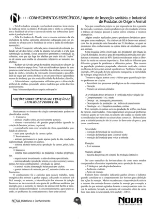 Conhecimentos específicos / Agente de Inspeção sanitária e Industrial
de Produtos de Origem Animal
- Tela Excluidora: armação com borda de madeira e área interna
de malha de metal ou plástico. Colocada entre o ninho e a sobrecaixa
tem a finalidade de evitar o acesso da rainha nas sobrecaixas destinadas à produção de mel.
- Tela Excluidora de Alvado: com a mesma estrutura da tela
excluidora de ninho, apresenta dimensões adequadas para ser encaixada no alvado com a finalidade de evitar a saída da rainha (enxameação).
- Tela de Transporte: utilizada para o transporte da colmeia, podendo ser de dois tipos: a tela de encaixe no alvado e a tela para
substituição da tampa. Esses assessórios permitem a ventilação da
colmeias, sem que aja fuga das abelhas por meio tela de “nylon”
ou de arame com malha de dimensões inferiores ao tamanho das
abelhas;
- Redutor de Alvado: peça de madeira encaixada no alvado, de
forma a reduzir o espaço livre. Pode ser utilizado em épocas de temperaturas mais baixas (facilita o trabalho das abelhas na termoregulação do ninho), períodos de entressafra (minimizando a possibilidade de saque por outras abelhas) e em enxames fracos (quantidade
menor de abelhas), que têm mais dificuldade de defender a família;
- Alimentadores: equipamentos utilizados para a alimentação
artificial de abelhas, possuindo vários modelos que serão descritos
posteriormente.
http://sistemasdeproducao.cnptia.embrapa.br/

Seja por consciência própria ou por imposição de leis e garantia
de mercado e comércio, muitos produtores já vêm mudando a forma
e práticas de manejo, passam a adotar outros sistemas e recursos
alternativos.
Alguns estudos realizados junto a produtores britânicos apontam para estas mudanças. Os critérios de BEA (bem-estar animal)
com fins de produção estão baseados nas 5 Liberdades, as quais os
produtores têm conhecimento na rotina diária de atividades junto
aos animais.
Uma pesquisa sobre a motivação dos produtores em relação às
Cinco Liberdades, mostra o grau de importância atribuída pelos produtores as mesmas, mais de 80% destes consideraram todas as liberdades de muita ou extrema importância. Esse índice é diferente para
diferentes grupos de produtores e diferentes países. Mas mesmo
na população produtora pesquisada, altamente motivada, existem
problemas de bem-estar animal significativos. No Reino Unido, por
exemplo, 20% do gado de leite apresenta manqueira e a mortalidade
de borregos atinge mais de 20%.
Tomam-se alguns pontos como critérios para quantificação destes problemas na criação:
- Severidade dos processos patológicos ou de comportamento
- Duração
- Número de animais afetados
A severidade destes processos é verificada pela avaliação de:
- Comportamento - ex.: medo
- Doença - ex.: manqueira, pneumonia.
- Desempenho da produção - ex.: índices de crescimento
- Fisiologia - ex.: frequência cardíaca, cortiso
Um exemplo em suínos seria na produção de leitões, nas baias
de parição, maternidades. Estas representam um grau de problemas
relativos quanto ao bem-estar, no entanto são usadas no mundo todo
e consideradas inevitáveis na suinocultura comercial. Os benefícios
para a ninhada/produção são às custas do bem-estar da porca, para
tanto considera-se:

NOÇÕES SOBRE SISTEMA DE CRIAÇÃO DE
ANIMAIS DE PRODUÇÃO.
Basicamente os sistemas de criação convencionais podem ser
classificados em três.
1. Extensivo
- animais criados soltos, exclusivamente a pastos.
- sistema característico de grandes propriedades (quando da
criação de bovinos, ovinos, caprinos).
- o animal sofre mais com variações de clima, quantidade e qualidade de alimento.
- mais para a produção de carnes e peles.
2. Semiextensivo
- animais permanecem a pasto apenas parte do dia, recebendo
suplementação alimentar em cochos.
- sistema adotado tanto para a produção de carnes, peles, leite,
em geral.
3. Intensivo
- sistema mais característico de pequenas e médias propriedades.
- requer maior investimento e mão-de-obra especializada.
- sistema adotado à produção leiteira, aves (ovos/carne); suínos,
peixes, bovinos (confinamentos - produção de carne).
- o animal recebe alimentação balanceada em cochos.
- grande número de animais por m2, animais criados em confinamentos.
O confinamento foi o caminho para reduzir trabalho, perda
energética dos animais e ganhar espaço, colocando os animais sob
fácil manejo, no entanto, a intensificação dos sistemas de criação
favoreceu ao incremento de uma gama de problemas sanitários, por
exemplo, pois o aumento no número de animais/m2 facilita a transmissão de várias enfermidades e concomitantemente, agravaram-se,
então, os problemas de comportamento e bem-estar animal.
Didatismo e Conhecimento

Severidade:
- restrição de liberdade de movimentos
- restrição da liberdade para construir ninho
- restrição da liberdade para evitar a ninhada
Duração:
- 3 à 4 semanas
Número afetado:
- maioria das porcas em sistema de produção intensivo
No caso específico da bovinocultura de corte esses estudos
compreendem elementos importantes para a produção de carne.
- A biologia e psicologia dos bovinos
- Ambiente criatório
- Ações de manejo
Existem bons exemplos indicando ganhos diretos e indiretos
quando considera-se o comportamento dos bovinos para definição
das ações de manejo. Muitos reconhecem a importância de reduzir
o estresse dos animais durante a rotina de manejo, por exemplo, a
questão de que animais agitados durante o manejo correm mais riscos de acidente, levando ao aumento de contusões, além da carne
ficar mais dura e escura (dark, firm and dry - DFD).
47

 