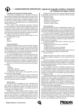 Conhecimentos específicos / Agente de Inspeção sanitária e Industrial
de Produtos de Origem Animal
Classificação dos Sistemas de Produção Animal
A classificação foi adaptada de Sere e Steinfeld (1996) que definiu sistemas de produção animal apenas aqueles nos quais mais de
90% da matéria seca fornecida aos animais provém de pastos naturais, pastagens, forragens anuais e alimentos comprados e menos
de 10% do valor total da produção resulta de atividades agrícolas
não relacionadas com a produção animal. Sere e Steinfeld definiram
também sistemas mistos.
Neste ‘toolbox’, foram identificados subsistemas adicionais
para criar agrupamentos relativamente homogéneos para a descrição
do impacto ambiental. Contudo, embora a definição implique sistemas distintos, as atuais pressões sobre a produção animal provocam
o esbatimento dos limites entre um sistema e outro, p.ex. sistemas
mistos que utilizam alimentos produzidos externamente podem tornar-se difíceis de distinguir dos sistemas industriais.
Definições gerais dos três tipos de sistemas usados no “Toolbox” são apresentadas a seguir.
Pastoreio
Misto
Industrial

O impacto destes sistemas sobre o ambiente dependerá da fonte
de alimentação e assim descrevem-se diferentes sistemas consoante
os alimentos provêm de:
- Pastoreio comunal.
- Resíduos de culturas.
- Processos de corte e transporte.
- Produzidos na exploração.
- Alimentos vindos do exterior
Sistemas Industriais
Estes sistemas têm uma taxa de encabeçamento superior a 10
unidades gado por hectare de terra e <10% da matéria seca fornecida
aos animais é produzida na exploração. (Isto é semelhante à classificação de Sere e Steinfeld: Sistemas de Produção Animal Sem Terra).
Os sistemas industriais garantem >50% da produção global de
carne de porco e de aves e 10% da produção de carne de bovino e
ovino. Dependem de fornecimentos externos de alimentos, energia
e outros fatores de produção e a procura destes fatores de produção
pode por isso ter efeitos sobre o ambiente em regiões diferentes daquelas onde decorre a produção.
O impacto da produção animal sobre o ambiente, nestes sistemas depende das espécies:
- Produção de aves (frangos de carne e poedeiras).
- Produção de porcos.
- Produção intensiva de carne de ruminantes.
- Produção leiteira urbana de grande escala.
E do processamento dos fatores de produção (fornecimento de
rações) e do produto final (produtos de origem animal).
http://www.fao.org/

Sistemas de Pastoreio
Sistemas de produção animal nos quais mais de 90% da matéria
seca fornecida aos animais provém de pastos naturais, pastagens,
forragens anuais e alimentos comprados e menos de 10% do valor
total da produção resulta de actividades agrícolas não relacionadas
com a produção animal. As taxas anuais de encabeçamento são inferiores a 10 unidades gado por hectare de terra agrícola.
Em termos de produção total, os sistemas de pastoreio fornecem apenas 9% da produção global de carne. Os animais em pastoreio estão frequentemente associados com sobrepastoreio, degradação dos solos e deflorestação, mas existem também efeitos positivos
dos sistemas de pastoreio sobre o ambiente e a produção animal é a
única fonte de rendimento para 20 milhões de famílias de pastores.
Descrevem-se sistemas de pastoreio para cada uma das seguintes regiões.
- Arida.
- Semiárida.
- Sub-húmida e Húmida.
- Temperada e Terras Altas Tropicais.
As características destas regiões e um mapa podem ser encontradas em Zonas Agro-ecológicas.
O impacto ambiental depende ainda de o gado se deslocar para
encontrar alimento (móvel), se depende de pastagens comunais locais (sedentário) ou se tem acesso a alimentos suficiente dentro dos
limites da exploração (ranchos e herdades).

Medidas importantes que podem e devem ser utilizadas com
a finalidade de impedir ou diminuir o risco de transmissão de uma
doença.
Consistem, portanto, em um conjunto de atividades, no sentido
de proteger uma população animal, da ocorrência ou da evolução
de um fenômeno desfavorável à saúde. Profilaxia é na realidade, o
conjunto de medidas visando a prevenção da doença em nível populacional. (FORATTINI, 1992).
Os seus objetivos são: evitar a introdução de doenças nos animais da propriedade, controlar e/ou evitar o aparecimento de novos
casos de doenças já existentes, na propriedade ou região, e diminuir
os efeitos da doença, quando esta não pode ser evitada, devendo,
entretanto, ser controlada a níveis satisfatórios para que não interfira
na produção do animal.
A profilaxia é dinâmica e evolutiva, procurando acompanhar os
resultados da pesquisa científica, com aplicações tanto em doenças
transmissíveis, como naquelas não transmissíveis. Tem seu maior
campo de ação e melhores probabilidades de êxito nas doenças
transmissíveis, considerando os três elementos fundamentais responsáveis pela caracterização de uma doença: a fonte de infecção, o
hospedeiro susceptível e as vias de transmissão, que são consideradas como elos da cadeia epidemiológica.
Para se obter êxito na aplicação das medidas preventivas, deve-se considerar alguns aspectos importantes, que serão determinados
segundo as características da doença. Estas indicarão, se a aplicação
das medidas profiláticas será em nível do agente causal, dos animais
susceptíveis, do meio ambiente, ou se para o conjunto. Na aplicação
destas medidas também tem importância o conhecimento do mecanismo de transmissão da doença, se ocorre, por exemplo, por contato direto, via respiratória, via digestiva ou por meio de veículos e
vetores, ou por modalidades mistas de transmissão.

Sistemas Mistos
Os sistemas mistos são definidos por Sere e Steinfeld (1996)
como aqueles nos quais mais de 10% da matéria seca fornecida ao
gado provém de subprodutos agrícolas e/ou restolho ou mais de
10% do valor da produção tem origem em atividades agrícolas não
relacionadas com a produção animal.
Globalmente, os sistemas agrícolas mistos produzem a maior
parte do total da carne (54%) e do leite (90%) e a produção mista é
o sistema mais importante para os pequenos produtores em muitos
países em desenvolvimento. A produção agrária mista é provavelmente o mais benigno dos sistemas de produção agrícola, uma vez
que existem muitas oportunidades para a reciclagem de nutrientes.
Didatismo e Conhecimento

48

 