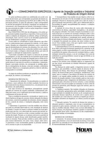Conhecimentos específicos / Agente de Inspeção sanitária e Industrial
de Produtos de Origem Animal
As ações profiláticas podem ser estabelecidas de acordo com
níveis de prevenção, que correspondem aos períodos da história natural da doença como proposta por LEAVEL & CLARK (1976). Na
prevenção primária, as ações são aplicadas a etapa correspondente
ao período pré-patogênico da doença, impedindo sua introdução no
ecossistema e, por conseguinte nos animais. Esta atuação é conhecida como promoção da saúde, e inclui as ações inespecíficas visando
melhor qualidade de vida.
Para FORATTINI (1992) elas são abrangentes, e de caráter geral, incluindo medidas inespecíficas e específicas. Entre as primeiras,
estão as condições de adequação ao ambiente, abrigo ou habitação,
alimentação, lazer, convívio social ou de densidade populacional,
que são fundamentais a qualquer criação animal.
Levam ainda em consideração as ações educativas, que oferecem os conhecimentos para o programa de controle, e as de saneamento, dirigidas aos componentes ambientais, como o controle da
água de dessedentação dos animais, dos alimentos, lixo, solo, excretas, etc. As medidas específicas, conhecidas também como segundo
nível de prevenção, se dirigem a determinada doença, por meio de
vacinação ou utilização de medicamentos específicos.
A prevenção secundária diz respeito ao insucesso do período
pré-patogênico, ou seja, das medidas de nível primário de prevenção
adotadas. As ações de prevenção são dirigidas para as fontes de infecção, que incluem a sua identificação e intervenção o mais rapidamente possível e por meio do sacrifício ou isolamento, e tratamento.
Quanto à prevenção terciária, ela corresponde às medidas aplicadas às consequências da doença, como por exemplo, a deficiência
funcional. Objetiva-se a recuperação parcial ou total do indivíduo,
reintegrando-o à sociedade.

3. Imunoprofilaxia: Esta medida tem por objetivo, obter-se artificialmente um elevado nível de imunidade em uma determinada
população. Procura-se alcançar de acordo com o tipo de vacina, o
grau de proteção mais próximo a 100%, que é influenciado pela infecciosidade do agente, susceptibilidade dos animais, e condições
do meio ambiente.
A repetição de novas doses da vacina estão relacionadas às
características da doença, capacidade imunogênica, e de proteção
dos antígenos utilizados. Em muitas situações recomenda-se a vacinação focal que se constitui em vacinação estratégica sobre o foco
inicial da doença, que deverá ser circunscrito em uma primeira fonte
de infecção. Esta prática é considerada focal, quando utilizada no
próprio grupo de animais afetados pela doença, e perifocal, quando
a vacinação for praticada nos animais, das áreas vizinhas ao foco
inicial. Estas medidas visam, evitar que o agente causal se expanda
e atinja novos animais susceptíveis.
4. Quimioprofilaxia: O uso de substâncias químicas no sentido
de se obter a prevenção de doenças transmissíveis, carenciais ou de
outras origens, se refere a quimioprofilaxia. É o caso do uso do cloro
na profilaxia dos agentes infecciosos de veiculação hídrica, a suplementação mineral dos animais, o uso de vermífugos, bem como de
antibióticos ou quimioprofiláticos massal na água de bebida ou na
ração dos animais.
5. Diagnóstico precoce: Algumas doenças transmissíveis apresentam-se nos animais como entidades atípicas ou inaparentes em
sua fase inicial, necessitando de métodos laboratoriais capazes de
diagnosticá-las.
Nas doenças de caráter agudo, o diagnóstico precoce é muito
importante, pois possibilita o controle rápido do processo de disseminação da doença. Para doenças de apresentação subaguda e
crônica, são desenvolvidas provas sorológicas, intradérmicas, entre
outras, para se conhecer a prevalência da doença nos animais do
rebanho, e em seguida adotar medidas de controle da evolução, e
domínio da situação sanitária. Como exemplo, pode-se citar as provas imunoalérgicas para o diagnóstico da tuberculose e as de soroaglutinação para a brucelose em bovinos leiteiros, e como referidas
anteriormente estas provas podem ser realizadas no início e final do
período de quarentena, para liberação segura dos animais, para os
lotes de produção.
6. Vigilância sanitária: São medidas efetuadas em fronteiras,
feiras e exposições agropecuárias pelas autoridades sanitárias que,
exigem atestados de sanidade dos animais ou de vacinação para determinadas doenças específicas, de acordo com a espécie animal.
São medidas que visam observar, controlar ou impedir que estas enfermidades aumentem em frequência, ou voltem a ocorrer na região
ou país.
7. Educação sanitária: No controle de doenças dos animais, a
educação sanitária é importante, uma vez que os proprietários ou
responsáveis pelos animais, realizarão com maior precisão e segurança as medidas indicadas. Muitas vezes ocorrem dificuldades ou
mesmo fracasso, em programas sanitários, quando os responsáveis
pela aplicação destas ações, desconhecem ou não compreendem o
porquê das medidas recomendadas.

As etapas da profilaxia poderiam ser agrupadas em: medidas de
prevenção, de controle e de erradicação.
MEDIDAS DE PREVENÇÃO
1. Saneamento do ambiente: Os procedimentos no sentido de
higienizar o meio ambiente têm revelado resultados favoráveis na
prevenção de diversas doenças transmissíveis, com proteção da saúde animal, e da saúde pública.
Esta ação reveste-se de importância, principalmente quando
aplicada aos sistemas de criações confinadas, modernamente adotadas para suínos, aves e exploração de bovinos leiteiros, e ainda no
confinamento de bovinos de corte.
Entre as medidas de saneamento, recomenda-se: manter as condições higiênicas da água de consumo, destino adequado dos dejetos
dos animais, controle da qualidade dos alimentos, destino adequado
do lixo, controle de vetores, e instalações adequadas, entre outras
variáveis.
2. Quarentena: A quarentena é uma das medidas mais eficazes
que pode ser utilizada objetivando-se a não introdução de doenças
no rebanho. Consiste em manter os animais isolados em local apropriado para este fim, com observação dos mesmos por período mínimo de 30 dias, de maneira a evitar o contato imediato com outros
animais da criação. Portanto, se os animais estiverem no período de
incubação de alguma doença, serão identificados quando manifestarem os sintomas. Neste período, também se pode colher material
para exames laboratoriais, tais como: fezes, sangue, entre outros.
A quarentena é mais recomendada quando se pretende introduzir
novos animais no país ou na propriedade.
Didatismo e Conhecimento

MEDIDAS DE CONTROLE
1. Isolamento: Os animais doentes deverão ser separados, dos
sadios, para diminuir o risco de transmissão da doença. Esta segregação deve ser realizada em local adequado durante todo o período
de transmissibilidade da doença.
49

 