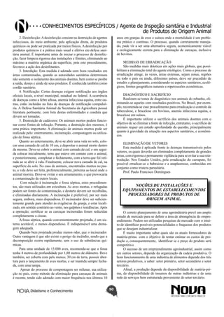 Conhecimentos específicos / Agente de Inspeção sanitária e Industrial
de Produtos de Origem Animal
2. Desinfecção: A desinfecção consiste na destruição de agentes
infecciosos, do meio ambiente, pela aplicação direta, de produtos
químicos ou pode ser praticada por meios físicos. A desinfecção por
produtos químicos é a prática mais usual e efetiva em defesa sanitária animal. É importante antes de iniciar o processo de desinfecção, fazer limpeza rigorosa das instalações e fômites, eliminando ao
máximo a matéria orgânica da superfície, pois este procedimento,
favorece a ação dos desinfetantes.
3. Interdição: Esta medida é adotada com bons resultados em
áreas contaminadas, quando as autoridades sanitárias determinam
não somente o isolamento dos animais doentes, bem como se proíbe
a saída, destes e ainda de seus produtos. É conhecida também como
cordão sanitário.
4. Notificação: Certas doenças exigem notificação aos órgãos
oficiais locais, a nível municipal, estadual ou federal. A ocorrência
de doenças como a febre aftosa, anemia infecciosa equina, entre outras, estão incluídas na lista de doenças de notificação compulsória. A Defesa Sanitária Animal da Secretaria da Agricultura possui
literatura pertinente, com lista destas enfermidades e conduta que
devem ser tomadas.
5. Destruição de cadáveres: Os animais mortos podem funcionar como fontes de infecção. Portanto, a destruição dos mesmos, é
uma prática importante. A eliminação de animais mortos pode ser
realizada pelo: enterramento, incineração, compostagem ou utilização de fossa séptica.
Quanto ao enterramento, deve-se abrir uma vala no solo, colocar uma camada de cal de 10 cm, e depositar o animal morto dentro
da mesma. Deve-se cobrir o animal com camada de cal, e em seguida colocar inicialmente, terra que esteve em contato com o animal,
e posteriormente, completar o fechamento, com a terra que foi retirada ao se abrir à vala. Finalmente, colocar nova camada de cal, na
superfície do solo. No caso de animais, encontrados mortos no pasto, a vala deve ser feita, preferencialmente, próxima ao local onde o
animal morreu. Deve-se evitar o seu arrastamento, o que provocaria
a contaminação de outros locais.
Com relação à incineração e fossa séptica, estes procedimentos, são mais utilizados em avicultura. As aves mortas, e refugadas
podem ser fontes de contaminação, e destarte devem ser recolhidas,
e eliminadas diariamente. A incineração é preferível, por ser mais
segura, embora, mais dispendiosa. O incinerador deve ser suficientemente grande para atender às exigências da granja, e estar localizado, em sentido contrário ao vento, nos galpões e residências. Após
a operação, certificar se as carcaças incineradas foram reduzidas
completamente a cinzas.
A fossa séptica, quando convenientemente projetada, é um sistema aceitável, e menos dispendioso. É indispensável uma drenagem adequada.
Quando bem projetada produz menos odor, que o incinerador.
Outra vantagem é que não existe o perigo de incêndio, sendo que a
decomposição ocorre rapidamente, sem o uso de substâncias químicas.
Para uma unidade de 15.000 aves, recomenda-se que a fossa
tenha 4 metros de profundidade por 1,80 metros de diâmetro. Deve
também, ser coberta com pelo menos, 30 cm de terra, possuir abertura para o lançamento de aves mortas, e ser mantida sempre fechada, com uma tampa.
Apesar do processo de compostagem ser milenar, sua utilização no país, como método de eliminação para carcaças de animais
é recente, tendo sido adotado com maior frequência nos últimos 10
Didatismo e Conhecimento

anos em granjas de aves e suínos onde a mortalidade é um problema prático e contínuo. O processo, quando corretamente manejado, pode vir a ser uma alternativa segura, economicamente viável
e ecologicamente correta para a eliminação de carcaças, inclusive
de bovinos.
MEDIDAS DE ERRADICAÇÃO
São medidas mais drásticas em ações mais globais, que possibilitam a eliminação total do agente etiológico. Como o processo de
erradicação atinge, às vezes, áreas extensas, sejam zonas, regiões
ou todo o país ou ainda, diferentes países, deve ser precedido de
estudos e planejamento, considerando-se aspectos sanitários, ecológicos, limites geográficos naturais e repercussões econômicas.
DIAGNÓSTICO E SACRIFÍCIO
Realizam-se testes de diagnóstico nos animais do rebanho, eliminando-se aqueles com resultados positivos. No Brasil, por exemplo, recomenda-se esse procedimento para erradicação e controle da
tuberculose, e brucelose em bovinos, anemia infecciosa equina, e
brucelose em suínos.
É importante utilizar o sacrifício dos animais doentes com o
objetivo de se eliminar a fonte de infecção, entretanto, o sacrifício de
animais requer um estudo aprofundado da questão, principalmente
quanto à gravidade da situação nos aspectos sanitários, e econômicos.
ELIMINAÇÃO DE VETORES
Esta medida é aplicada frente às doenças transmissíveis pelos
vetores, os quais deverão ser eliminados completamente de grandes
áreas, com rigorosa e permanente vigilância para se evitar a sua reintrodução. Nos Estados Unidos, pela erradicação do carrapato, foi
possível erradicar-se a babesiose e a anaplasmose, conhecidas em
conjunto como tristeza parasitária.
Prof. Paulo Francisco Domingues

NOÇÕES DE INSTALAÇÕES E
EQUIPAMENTOS DE ESTABELECIMENTOS
PROCESSADORES DE PRODUTOS DE
ORIGEM ANIMAL.
O correto planejamento de uma agroindústria prevê um amplo
estudo de mercado para se definir a área de abrangência do empreendimento. Podem ser utilizadas pesquisas de mercado com o intuito de identificar possíveis potencialidades e fraquezas dos produtos
que se desejam industrializar.
É muito importante saber quais são os atuais fornecedores de
matéria-prima com o objetivo de tentar estimar os custos de produção e, consequentemente, identificar se o preço do produto será
competitivo.
O sucesso de um empreendimento agroindustrial, assim como
em outros setores, depende da organização da cadeia produtiva. O
bom funcionamento de uma indústria de alimentos depende dos três
setores produtivos, a saber: setor primário, setor secundário e setor
terciário.
Afinal, a produção depende da disponibilidade de matéria-prima, da disponibilidade de insumos de outras indústrias e de uma
rede de serviços bem estruturada proveniente do setor terciário.
50

 