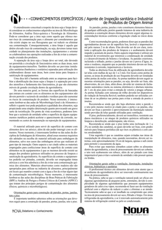 Conhecimentos específicos / Agente de Inspeção sanitária e Industrial
de Produtos de Origem Animal
O entendimento conceitual a respeito da área suja e limpa deverá considerar os conhecimentos adquiridos na área de Microbiologia
de Alimentos, Análise físico-química e Tecnologia de Alimentos.
Pode-se considerar que a área suja como aquela que oferece menor risco de contaminação para o alimento por considerarmos que
vão existir etapas no seu fluxograma que vai reduzir ou eliminar
sua contaminação. Consequentemente, a área limpa é aquela que
detém elevado risco de contaminação, ou seja, devemos tomar mais
cuidado no planejamento das instalações, equipamentos e orientar
os colaboradores nas operações realizadas a fim de evitar a contaminação cruzada dos produtos.
A separação da área suja e limpa deve ser total, não devendo
ser permitida a circulação de funcionários entre as duas áreas, nem
de equipamentos/utensílios. Também deverão ser previstas instalações sanitárias (banheiros e vestiários) separadas para utilização dos
colaboradores dessas suas áreas, bem como áreas para limpeza e
sanitização de equipamentos.
Uma dica útil e bastante utilizada entre as empresas para facilitar a identificação das áreas sujas e limpas é a separação por cores
dos utensílios e fardamento dos funcionários, já que são elementos
móveis de grande circulação dentro da agroindústria.
De uma maneira geral, as formas das superfícies de bancadas
que entram em contato com os alimentos ou dos equipamentos não
devem permitir o acúmulo de umidade e resíduos para não aumentar
os riscos de contaminação do produto. Nesse momento, é interessante lembrar-se das aulas de Microbiologia Geral e de Alimentos e
refletir o quanto isso pode prejudicar a qualidade dos alimentos, seja
propiciando uma simples deterioração quanto provocando um grave
surto de toxinfecção. Do ponto de vista econômico, podemos lembrar que o acúmulo de umidade sobre a superfície de alguns equipamentos metálicos poderá acelerar o aparecimento da corrosão, aumentando os custos de manutenção ou reposição de equipamentos.

As paredes, portas, janelas e teto constituem elementos básicos
de qualquer edificação, porém quando tratamos de uma indústria de
alimentos a construção desses elementos devem seguir algumas recomendações técnicas conforme a legislação citada no início desta
aula.
Como recomendações gerais, podemos dizer que as paredes das
agroindústrias devem ser de superfície lisa, lavável e impermeável
até pelo menos 2 m de altura. Elas deverão ser de cor clara, resistente a aplicação dos produtos de limpeza e o acabamento deverá
impedir o acúmulo de poeira. Outro aspecto importante é utilizar um
material de revestimento que minimize a condensação de umidade
e o desenvolvimento de bolores e leveduras. As paredes exteriores,
incluindo o telhado, portas e janelas devem ser à prova d’água, insetos e roedores, enquanto que as paredes interiores devem ser lisas,
resistentes à corrosão, impermeáveis e laváveis.
Todas as aberturas fixas da edificação da agroindústria deverão
ter telas com malhas de aço de 1 a 2 mm. Em locais como portas de
acesso, as áreas de produção de uso frequente deverão ser instaladas
sobre portas de molas com telas. As portas também devem seguir as
mesmas orientações para as paredes, ou seja, deverão ser lisas, não
absorventes, de cor clara, além disso, deverão ter sistema de fechamento automático (mola ou sistema eletrônico) e abertura máxima
de 1 cm do piso para evitar a entrada de vetores e pragas urbanas.
As portas fechadas com sistemas de trilho deverão ter dispositivos
de vedação de borracha flexível, também poderão ser utilizadas cortinas de ar ou plástico nas portas para evitar a entrada de poeira e
insetos.
Recomenda-se ainda que não haja aberturas entre a parede e
o teto pelo mesmo motivo já citado para a porta e as janelas, elas
devem ser fixas e permitir o aproveitamento da iluminação natural,
sendo providas de telas quando utilizadas para ventilação.
O piso, preferencialmente, deverá ser monolítico, resistente aos
danos mecânicos e ao ataque de produtos químicos utilizados na
limpeza e desinfecção, antiderrapante, não tóxico.
Recomenda-se ainda que o piso tenha uma inclinação de 1 a
2% no sentido das canaletas, as quais deverão ser lisas, com grades
móveis para limpeza periódica (de aço inox ou plástico) e com cantos arredondados.
Uma sugestão é que as canaletas sejam evitadas nas áreas de
manipulação de alimentos, mas, quando necessárias, devem ser estreitas, com aproximadamente 10 cm de largura, apenas o sufi ciente
para permitir o escoamento da água.
Para evitar que materiais estranhos caiam sobre os alimentos
dentro da agroindústria, a área de processamento deverá ser coberta,
o teto terá acabamento em reboco, além de ser pintado com tinta
impermeável para evitar o acúmulo de umidade e não possuir quinas
ou fendas.

O material utilizado para servir de superfície de contato com
alimentos deve ser atóxico, além de não poder interagir com os alimentos. Nesse momento, é interessante lembrar-se das aulas da disciplina de Embalagens de Alimentos, afinal esses mesmos requisitos
são adotados na escolha do material utilizado para embalagem de
alimentos, salvo nos casos das embalagens ativas que realizam algum tipo de interação. Outro aspecto a ser citado sobre os materiais
empregados para confeccionar áreas de superfície de contato com
alimentos ou de equipamentos é que os mesmos deverão resistir ao
ataque dos produtos químicos utilizados no processo de limpeza e
sanitização da agroindústria. As superfícies de contato e equipamentos poderão ser pintadas, contudo, deverão ser empregadas tintas
atóxicas e com boa aderência a fim de evitar uma contaminação química dos alimentos. Materiais absorventes como madeira não são
apropriados para utilizar na indústria de alimentos, principalmente
em locais que mantêm contato com a água a fim de evitar algum tipo
de contaminação microbiológica. Nesse momento, é interessante
lembrar-se das aulas das disciplinas de Boas Práticas de Fabricação
(BPF) e Análise de Perigos e Pontos Críticos de Controle (APPCC)
que tratam dos principais perigos de contaminação dos alimentos
(físicos, químicos e microbiológicos).

Orientações gerais sobre a ventilação, iluminação, instalações
elétricas, hidráulicas e sanitárias
O profissional técnico em alimentos deverá estar atento que o
ar ambiente da agroindústria deve ser renovado continuamente nas
áreas de processamento.
Na prática, sabe-se que a ventilação natural pode ser eficaz em
algumas agroindústrias de pequeno porte, entretanto, devido à complexidade de algumas agroindústrias que possuem equipamentos
geradores de calor e/ou vapor, recomenda-se fazer uso da ventilação
artificial com o objetivo de reduzir o calor e eliminar o ar úmido.
Tecnicamente sabe-se que o ar insuflado ou comprimido que entra
na área de processamento deverá ser seco, filtrado e limpo. Em áreas
refrigeradas da agroindústria, o ar é renovado automaticamente pelo
sistema de refrigeração central ou pelo ar condicionado.

Orientações gerais para construção de paredes, portas, janelas,
teto e piso
É importante também sabermos sobre as orientações que devemos seguir para a construção de paredes, portas, janelas, teto e piso.
Didatismo e Conhecimento

52

 