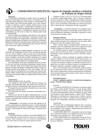 Conhecimentos específicos / Agente de Inspeção sanitária e Industrial
de Produtos de Origem Animal
Salmonela:
A Salmonella é transmitida ao homem através da ingestão de
alimentos contaminados com fezes animais. Os alimentos contaminados apresentam aparência e cheiro normais e a maioria deles é de
origem animal, como carne de gado, galinha, ovos e leite. Entretanto, todos os alimentos, inclusive vegetais, podem tornar-se contaminados. É muito frequente a contaminação de alimentos crus de
origem animal. O cozimento de qualquer destes alimentos contaminados mata a Salmonella. A manipulação de alimentos por pessoas
contaminadas que não lavam as mãos com sabonete, pode causar
sua contaminação.
Fezes de animais de estimação, especialmente os que apresentam diarreia, podem conter Salmonella, e as pessoas em contato com
estes animais podem ser contaminadas e contaminar a outras se não
adotarem medidas rígidas de higiene (lavar as mãos com sabonete).
Répteis são hospedeiros em potencial para a Salmonella e as pessoas
devem lavar as suas mãos imediatamente após manusear estes animais, mesmo que o réptil seja saudável.

Produzem 6 Tipos: A, B, C (C1, C2), D, E, F. Pelo tipo, podem
se classificar epidemiologicamente: Tipo A: Humano; Alimentos:
conservas domésticas. Carnes e Vegetais Tipo B: humano relacionada com conservas de carne de porco; Tipo C e D: ocorre em animais;
Tipo E: ocorre em humanos, relacionada com conservas de peixes;
Tipo F: Desconhecido. A distribuição dos tipos é geográfica.
- Toxinfecção: a toxinfecção alimentar é um problema decorrente da ingestão de alimentos contaminados devido a falhas no processo de fabricação, elaboração, conservação, exposição ou consumo de alimentos. Exemplo: cólera
Principais sintomas
Os sintomas mais comuns das DTA são vômitos e diarreias, podendo também apresentar dores abdominais, dor de cabeça, febre,
alteração da visão, olhos inchados dentre outros.
Outros sintomas podem ser diagnosticados, levando em consideração o grau de contaminação bem como a espécie de toxina,
bactéria ou fungo que se alojou no organismo do indivíduo.
Em situações especiais, quando envolvidas pelo menos duas
pessoas, pode caracterizar um surto. A contaminação pode variar de
natureza leve a grave, podendo inclusive levar o indivíduo contaminado a óbito.
Observação: conforme orientação da vigilância sanitária, em
especial a editada no site do Governo do Rio Grande do Sul, “na
ocorrência de um surto alimentar deve ser suspenso imediatamente
o consumo dos alimentos suspeitos. Os alimentos não devem ser jogados fora ou servidos aos animais. Guarde-os em refrigeração, em
recipientes separados, e notifique à Vigilância em Saúde”.
Surto: será considerado surto de toxinfecção alimentar quando
duas ou mais pessoas, após consumir o mesmo alimento, na mesma
data e horário, apresentarem sintomas gastrointestinais semelhantes,
num mesmo período de tempo (náusea, vômito, diarreia, cólicas abdominais, febre, cefaleia).

Hepatite A:
É uma inflamação do fígado (hepatite) causada por um vírus
chamado Vírus da Hepatite A (HAV). Pelo seu modo de transmissão, esse tipo de hepatite é típico de áreas menos desenvolvidas,
com más condições de higiene e falta de saneamento básico. Nesses
locais, incluindo a maior parte do Brasil, predomina em crianças
pequenas (2 à 6 anos), porém, indivíduos que não tiveram a doença
quando crianças, podem adquiri-la em qualquer idade.
Sua contaminação ocorre pela via chamada fecal-oral, na maioria das vezes com fezes de pacientes contaminando a água de consumo e os alimentos. Pode ocorrer também entre pessoas que utilizam
piscinas com água mal tratada e compartilham toalhas e lençóis imperceptivelmente contaminados por fezes, por exemplo. Não raro
ocorrem surtos em acampamentos ou em grupos que realizam caminhadas e trilhas e utilizam água de rio, lagos ou poços para consumo.
Essas águas não tratadas podem estar aparentemente limpas, porém
contaminadas.

Principais Zoonoses
(Fonte: A vigilância sanitária e o controle das principais zoonoses – Profº Dr. Omar Miguel)

Toxoplasmose:
Quatro principais formas de contágio:
Por ingestão de cistos presentes em dejetos de animais contaminados, particularmente gatos, que podem estar presentes em
qualquer solo onde o animal transita. Mais comum no nosso meio.
Por ingestão de carne de animais infectados (carne crua ou mal-passada), mais comum na Ásia.
Por transmissão intra-uterina da gestante contaminada para o
feto (vertical).
Poderá ocorrer através de órgãos contaminados que, ao serem
transplantados em pessoas que terão que utilizar medicações que diminuem a imunidade (para combater a rejeição ao órgão recebido),
causam a doença.

Conceito
O vocábulo ZOONOSES foi introduzido na literatura médica
pelo Médico Alemão Rudolf Wirchow, no século passado (XIX),
para caracterizar as doenças animais que podiam ser transmitidas
ao homem. Etmologicamente a palavra é originária do grego, sendo
que seu prefixo “zoon” significa animal e o sufixo “nosos”, doenças,
traduzindo-se literalmente por doenças animal. Embora a palavra
não reflita bem este sentido, o vocábulo ficou consagrado pelo uso,
passando a ser, naturalmente, utilizada nas ciências médicas.
Classificação
Várias têm sido as classificações propostas para as zoonoses,
porém, a apresentada por SCHWABE, 1984, é a mais adotada por
ser considerada a mais completa e fundamentalmente, baseia-se no
ciclo de vida do agente etiológico.
1) ZOONOSES DIRETAS: A transmissão se dá de um hospedeiro vertebrado infectado a um vertebrado suscetível, por contato,
veiculação ou vetor mecânico. Ex.: Raiva, Brucelose.
2) CICLOZOONOSES: Há a participação de mais de uma espécie de hospedeiro vertebrado na cadeia de transmissão. Ex.: Cisticercose, Hidatidose.

- Intoxicações: as intoxicações ocorrem pela ingestão de alimentos contaminados por substâncias tóxicas / toxinas produzidas
por microrganismos que alteram a condição de saúde do indivíduo.
Exemplo: contaminação do alimento por fungos e bactérias (botulismo)
Botulismo:
É uma doença de baixa ocorrência, mas de alta letalidade. Ocorre no mundo todo, em geral conservas caseiras são os alimentos envolvidos. Muito raramente ocorre em conservas industrializadas.
Pode ocorrer tanto em conservas vegetais quanto de carnes.

Didatismo e Conhecimento

54

 