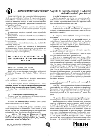 Conhecimentos específicos / Agente de Inspeção sanitária e Industrial
de Produtos de Origem Animal
II - ser leal às instituições a que servir;
Significa desempenhar suas funções com transparência, de forma honesta e responsável, sendo leal à instituição. Lealdade não significa acobertar ilegalidades. O funcionário deve se portar de forma
digna, exteriorizando virtudes em suas ações.

3) METAZOONOSES: São transmitidas biologicamente através de vetores invertebrados. No interior do organismo do hospedeiro invertebrado, o parasita realiza uma fase do seu ciclo biológico
durante um determinado intervalo de tempo, ao qual se denomina
“período extrínseco de incubação”, que precede a transmissão a outro hospedeiro vertebrado.
Na dependência dos hospedeiros necessários para a formação
da cadeia de transmissão, as metazoonoses se dividem em quatro
tipos:
a) requerem um hospedeiro vertebrado e outro invertebrado.
Ex.: Febre amarela.
b) requerem um hospedeiro vertebrado e dois invertebrados.
Ex.: paragonimíase.
c) requerem dois hospedeiros vertebrados e um invertebrado.
Ex.: clonorquíase.
d) representam a transmissão transovariana. Ex.: encefalite dos
carneiros (Lomping-ill).
4) SAPROZOONOES: Há a participação de um hospedeiro
vertebrado e de um elemento não pertencente ao reino animal, tais
como o solo, matéria orgânica e plantas. Ex. : Histoplasmose e Ancilostomíase (solo), Fasciolose (plantas).

III - observar as normas legais e regulamentares;
O Direito é uma das facetas mais relevantes da Ética porque
exterioriza o valor do justo e o seu cumprimento é essencial para que
a gestão ética seja efetiva.
IV - cumprir as ordens superiores, exceto quando manifestamente ilegais;
Dentro do serviço público há uma hierarquia, que deve ser
obedecida para a boa execução das atividades. Seria uma desordem
se todos mandassem e se cada qual decidisse que função iria desempenhar. Por isso, cabe o respeito ao que o superior determina,
executando as funções da melhor forma possível.
V - atender com presteza:
a) ao público em geral, prestando as informações requeridas,
ressalvadas as protegidas pelo sigilo;
b) à expedição de certidões requeridas para a defesa de direito
ou esclarecimento de situações de interesse pessoal;
“Este dever foi insculpido na lei para que o servidor público
trabalhe diuturnamente no sentido de desfazer a imagem desagradável que o mesmo possui perante a sociedade. Exige-se que atue com
presteza no atendimento a informações solicitadas pela Fazenda Pública. Esta engloba o fisco federal, estadual, municipal e distrital. O
servidor público tem que ser expedito, diligente, laborioso. Não há
mais lugar para o burocrata que se afasta do administrado, dificultando a vida de quem necessita de atendimento rápido e escorreito.
Entretanto, há um longo caminho a ser percorrido até que se atinja
um mínimo ideal de atendimento e de funcionamento dos órgãos públicos, o que deve necessariamente passar por critérios de valorização dos servidores bons e de treinamento e qualificação permanente
dos quadros de pessoal”.

LEI FEDERAL Nº 8.027, DE 12 DE ABRIL DE
1990 - CÓDIGO DE ÉTICA DOS SERVIDORES
PÚBLICOS.

LEI Nº 8.027, DE 12 DE ABRIL DE 1990.
Conversão da Medida Provisória nº 159/90
Dispõe sobre normas de conduta dos servidores públicos civis
da União, das Autarquias e das Fundações Públicas, e dá outras
providências.
O PRESIDENTE DA REPÚBLICA, faço saber que o Congresso Nacional decreta e eu sanciono a seguinte lei:

VI - zelar pela economia do material e pela conservação do
patrimônio público;
“Esse deve é basilar. Se o agente não zelar pela economia e pela
conservação dos bens públicos presta um desserviço à nação que
lhe remunera. E como se verá adiante poderá ser causa inclusive de
demissão, se não cumprir o presente dever, quando por descumprimento dele a gravidade do fato implicar a infração a normas mais
graves”.

Art. 1º Para os efeitos desta lei, servidor público é a pessoa
legalmente investida em cargo ou em emprego público na administração direta, nas autarquias ou nas fundações públicas.
O artigo 1º traz o conceito de funcionários públicos para os fins
desta lei.
Art. 2º São deveres dos servidores públicos civis:
Tomam-se como base os ensinamentos de Lima1 a respeito destes deveres, aliados a comentários pessoais:

VII - guardar sigilo sobre assuntos da repartição, desde que
envolvam questões relativas à segurança pública e da sociedade;
“O agente público deve guardar sigilo sobre o que se passa na
repartição, principalmente quanto aos assuntos oficiais. Pela Lei
nº 12.527, de 18 de novembro de 2011, hoje está regulamentado o
acesso às informações. Porém, o servidor deve ter cuidado, pois até
mesmo o fornecimento ou divulgação das informações exigem um
procedimento. Maior cuidado há que se ter, quando a informação
possa expor a intimidade da pessoa humana. As informações pessoais dos administrados em geral devem ser tratadas forma transparente e com respeito à intimidade, à vida privada, à honra e à imagem
das pessoas, bem como às liberdades e garantias individuais, segundo o artigo 31, da Lei nº 21.527, 2011. A exceção para o sigilo existe,

I - exercer com zelo e dedicação as atribuições legais e regulamentares inerentes ao cargo ou função;
Zelo quer dizer cuidado, cautela, para que as atividades sempre
sejam desempenhadas do melhor modo. Eficácia remete ao dever
de fazer com que suas atividades atinjam o fim para o qual foram
praticadas, isto é, que não sejam abandonadas pela metade.
1	
LIMA, Fábio Lucas de Albuquerque. O regime
disciplinar dos servidores federais. Disponível em: <http://
www.sato.adm.br/artigos/o_regime_disciplinar_dos_servidores_
federais.htm>. Acesso em: 11 ago. 2013.
Didatismo e Conhecimento

55

 