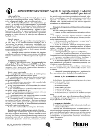 Conhecimentos específicos / Agente de Inspeção sanitária e Industrial
de Produtos de Origem Animal
ABRANGÊNCIA
Art. 2º - Ficam sujeitos a inspeção e reinspeção, previstos neste
Regulamento, os animais de açougue, a caça, o pescado, o leite, o
ovo, o mel e a cera de abelhas e seus subprodutos derivados.
Art. 10º - O presente Regulamento e atos complementares que
venham a ser baixados serão executados em todo o território nacional, podendo os Estados, os Territórios e o Distrito Federal expedir
legislação própria, desde que não colida com esta regulamentação.
Parágrafo único - A inspeção industrial e sanitária em estabelecimentos de produtos de origem animal, que fazem comércio
municipal e intermunicipal, se regerá pelo presente Regulamento,
desde que os Estados, Territórios ou Municípios não disponham de
legislação própria.

dos, acondicionados, embalados e rotulados com finalidade industrial ou comercial, a carne e seus derivados, a caça e seus derivados,
o pescado e seus derivados, o leite e seus derivados, o ovo e seus
derivados, o mel e a cera de abelhas e seus derivados e produtos
utilizados em sua industrialização.
Abrangência da Inspeção industrial e sanitária realizada a cargo
do D.I.P.O.A
Será feita a inspeção dos seguintes itens:
1 - a higiene geral dos estabelecimentos registrados ou relacionados;
2 - a captação, canalização, depósito, tratamento e distribuição
de água de abastecimento bem como a captação, distribuição e escoamento das águas residuais;
3 - o funcionamento dos estabelecimentos; 4 - o exame “ante” e
“post-mortem” dos animais de açougue;
5 - as fases de recebimento, elaboração, manipulação, preparo,
acondicionamento, conservação, transporte de depósito, de todos os
produtos e subprodutos de origem animal e suas matérias primas,
adicionadas ou não de vegetais;
6 - a embalagem e rotulagem de produtos e subprodutos;
7 - a classificação de produtos e subprodutos, de acordo com os
tipos e padrões previstos neste Regulamento ou fórmulas aprovadas;
8 - os exames tecnológicos, microbiológicos, histológicos e
químicos das matérias-primas e produtos, quando for o caso;
9 - os produtos e subprodutos existentes nos mercados de consumo, para efeito de verificação do cumprimento de medidas estabelecidas no presente Regulamento;
10 - as matérias primas nas fontes produtoras e intermediárias
bem como em trânsito nos portos marítimos e fluviais e nos postos
de fronteira;
11 - os meios de transporte de animais vivos e produtos derivados e suas matérias primas, destinados à alimentação humana.

Tipos de inspeção
Art. 2º § 1º - A inspeção a que se refere o presente artigo abrange, sob o ponto de vista industrial e sanitário a inspeção “ante” e
“post mortem” dos animais, o recebimento, manipulação, transformação, elaboração, preparo, conservação, acondicionamento,
embalagem, depósito, rotulagem, trânsito e consumo de quaisquer
produtos e subprodutos, adicionados ou não de vegetais, destinados
ou não à alimentação humana.
§ 2º - A inspeção abrange também os produtos afins tais como:
coagulantes, condimentos, corantes, conservadores, antioxidantes,
fermentos e outros usados na indústria de produtos de origem animal.
Competência para Inspecionar
A inspeção a que se refere o artigo 2º é privativa da Divisão
da Inspeção de Produtos de Origem Animal (D.I.P.O.A), do Departamento Nacional de Origem Animal (D.N.P.A.), do Ministério da
Agricultura (M.A.), sempre que se tratar de produtos destinados ao
comércio interestadual ou internacional.
Locais a serem inspecionados
1 - nas propriedades rurais fornecedoras de matérias primas,
destinadas ao preparo de produtos de origem animal;
2 - nos estabelecimentos que recebem, abatem ou industrializam as diferentes espécies de açougue, entendidas como tais às fixadas neste Regulamento;
3 - nos estabelecimentos que recebem o leite e seus derivados
para beneficiamento ou industrialização;
4 - nos estabelecimentos que recebem o pescado para distribuição ou industrialização;
5 - nos estabelecimentos que recebem e distribuem para consumo público animais considerados de caça;
6 - nos estabelecimentos que produzem ou recebem mel e cera
de abelha, para beneficiamento ou distribuição;
7 - nos estabelecimentos que produzem e recebem ovos para
distribuição em natureza ou para industrialização;
8 - nos estabelecimentos localizados nos centros de consumo
que recebem, beneficiam, industrializam e distribuem, no todo ou
em parte, matérias-primas e produtos de origem animal procedentes
de outros Estados, diretamente de estabelecimentos registrados ou
relacionados ou de propriedades rurais;
9 - nos portos marítimos e fluviais e nos postos de fronteira.

CLASSIFICAÇÃO DOS ESTABELECIMENTOS
A classificação dos estabelecimentos de produtos de origem
animal é feita da seguinte forma:
1 - os de carnes e derivados;
2 - os de leite e derivados;
3 - os de pescado e derivados;
4 - os de ovos e derivados;
5 - os de mel e cera de abelhas e seus derivados;
6 - as casas atacadistas ou exportadoras de produtos de origem
animal.
Dentro de cada grupo acima destacados, podemos identificar
outros subgrupos que a seguir discriminados com as devidas conceituações apresentadas pelo RIISPOA
1 - os de carnes e derivados;
Os estabelecimentos de carnes e derivados são classificados em:
1 - matadouros-frigoríficos;
Entende-se por “matadouro-frigorífico” o estabelecimento dotado de instalações completas e equipamentos adequados para o
abate, manipulação, elaboração, preparo e conservação das espécies
de açougue sob variadas formas, com aproveitamento completo, racional e perfeito, de subprodutos não comestíveis; possuirá instalações de frio industrial.
2 - matadouros;

Estabelecimentos de produtos de origem animal – Conceito
Entende-se por estabelecimento de produtos de origem animal,
para efeito do presente Regulamento, qualquer instalação ou local
nos quais são abatidos ou industrializados animais produtores de
carnes, bem como onde são recebidos, manipulados, elaborados,
transformados, preparados, conservados, armazenados, deposita-

Didatismo e Conhecimento

4

 