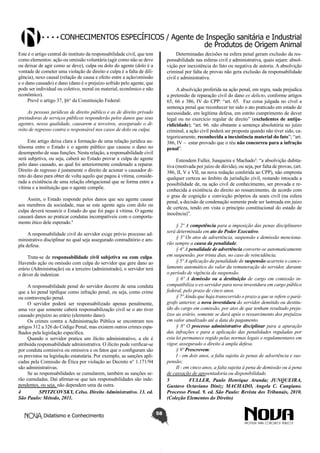 Conhecimentos específicos / Agente de Inspeção sanitária e Industrial
de Produtos de Origem Animal
Este é o artigo central do instituto da responsabilidade civil, que tem
como elementos: ação ou omissão voluntária (agir como não se deve
ou deixar de agir como se deve), culpa ou dolo do agente (dolo é a
vontade de cometer uma violação de direito e culpa é a falta de diligência), nexo causal (relação de causa e efeito entre a ação/omissão
e o dano causado) e dano (dano é o prejuízo sofrido pelo agente, que
pode ser individual ou coletivo, moral ou material, econômico e não
econômico).
Prevê o artigo 37, §6° da Constituição Federal:

Determinadas decisões na esfera penal geram exclusão da responsabilidade nas esferas civil e administrativa, quais sejam: absolvição por inexistência do fato ou negativa de autoria. A absolvição
criminal por falta de provas não gera exclusão da responsabilidade
civil e administrativa.
A absolvição proferida na ação penal, em regra, nada prejudica
a pretensão de reparação civil do dano ex delicto, conforme artigos
65, 66 e 386, IV do CPP: “art. 65. Faz coisa julgada no cível a
sentença penal que reconhecer ter sido o ato praticado em estado de
necessidade, em legítima defesa, em estrito cumprimento de dever
legal ou no exercício regular de direito” (excludentes de antijuridicidade); “art. 66. não obstante a sentença absolutória no juízo
criminal, a ação civil poderá ser proposta quando não tiver sido, categoricamente, reconhecida a inexistência material do fato”; “art.
386, IV –  estar provado que o réu não concorreu para a infração
penal”.

As pessoas jurídicas de direito público e as de direito privado
prestadoras de serviços públicos responderão pelos danos que seus
agentes, nessa qualidade, causarem a terceiros, assegurado o direito de regresso contra o responsável nos casos de dolo ou culpa.
Este artigo deixa clara a formação de uma relação jurídica autônoma entre o Estado e o agente público que causou o dano no
desempenho de suas funções. Nesta relação, a responsabilidade civil
será subjetiva, ou seja, caberá ao Estado provar a culpa do agente
pelo dano causado, ao qual foi anteriormente condenado a reparar.
Direito de regresso é justamente o direito de acionar o causador direto do dano para obter de volta aquilo que pagou à vítima, considerada a existência de uma relação obrigacional que se forma entre a
vítima e a instituição que o agente compõe.

Entendem Fuller, Junqueira e Machado5: “a absolvição dubitativa (motivada por juízo de dúvida), ou seja, por falta de provas, (art.
386, II, V e VII, na nova redação conferida ao CPP), não empresta
qualquer certeza ao âmbito da jurisdição civil, restando intocada a
possibilidade de, na ação civil de conhecimento, ser provada e reconhecida a existência do direito ao ressarcimento, de acordo com
o grau de cognição e convicção próprios da seara civil (na esfera
penal, a decisão de condenação somente pode ser lastreada em juízo
de certeza, tendo em vista o princípio constitucional do estado de
inocência)”.

Assim, o Estado responde pelos danos que seu agente causar
aos membros da sociedade, mas se este agente agiu com dolo ou
culpa deverá ressarcir o Estado do que foi pago à vítima. O agente
causará danos ao praticar condutas incompatíveis com o comportamento ético dele esperado.4

§ 2º A competência para a imposição das penas disciplinares
será determinada em ato do Poder Executivo.
§ 3º Os atos de advertência, suspensão e demissão mencionarão sempre a causa da penalidade.
§ 4º A penalidade de advertência converte-se automaticamente
em suspensão, por trinta dias, no caso de reincidência.
§ 5º A aplicação da penalidade de suspensão acarreta o cancelamento automático do valor da remuneração do servidor, durante
o período de vigência da suspensão.
§ 6º A demissão ou a destituição de cargo em comissão incompatibiliza o ex-servidor para nova investidura em cargo público
federal, pelo prazo de cinco anos.
§ 7º Ainda que haja transcorrido o prazo a que se refere o parágrafo anterior, a nova investidura do servidor demitido ou destituído do cargo em comissão, por atos de que tenham resultado prejuízos ao erário, somente se dará após o ressarcimento dos prejuízos
em valor atualizado até a data do pagamento.
§ 8º O processo administrativo disciplinar para a apuração
das infrações e para a aplicação das penalidades reguladas por
esta lei permanece regido pelas normas legais e regulamentares em
vigor, assegurado o direito à ampla defesa.
§ 9º Prescrevem:
I - em dois anos, a falta sujeita às penas de advertência e suspensão;
II - em cinco anos, a falta sujeita à pena de demissão ou à pena
de cassação de aposentadoria ou disponibilidade.
5	
FULLER, Paulo Henrique Aranda; JUNQUEIRA,
Gustavo Octaviano Diniz; MACHADO, Angela C. Cangiano.
Processo Penal. 9. ed. São Paulo: Revista dos Tribunais, 2010.
(Coleção Elementos do Direito)

A responsabilidade civil do servidor exige prévio processo administrativo disciplinar no qual seja assegurado contraditório e ampla defesa.
Trata-se de responsabilidade civil subjetiva ou com culpa.
Havendo ação ou omissão com culpa do servidor que gere dano ao
erário (Administração) ou a terceiro (administrado), o servidor terá
o dever de indenizar.
A responsabilidade penal do servidor decorre de uma conduta
que a lei penal tipifique como infração penal, ou seja, como crime
ou contravenção penal.
O servidor poderá ser responsabilizado apenas penalmente,
uma vez que somente caberá responsabilização civil se o ato tiver
causado prejuízo ao erário (elemento dano).
Os crimes contra a Administração Pública se encontram nos
artigos 312 a 326 do Código Penal, mas existem outros crimes espalhados pela legislação específica.
Quando o servidor pratica um ilícito administrativo, a ele é
atribuída responsabilidade administrativa. O ilícito pode verificar-se
por conduta comissiva ou omissiva e os fatos que o configuram são
os previstos na legislação estatutária. Por exemplo, as sanções aplicadas pela Comissão de Ética por violação ao Decreto n° 1.171/94
são administrativas.
Se as responsabilidades se cumularem, também as sanções serão cumuladas. Daí afirmar-se que tais responsabilidades são independentes, ou seja, não dependem uma da outra.
4	
SPITZCOVSKY, Celso. Direito Administrativo. 13. ed.
São Paulo: Método, 2011.
Didatismo e Conhecimento

58

 