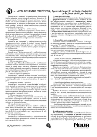 Conhecimentos específicos / Agente de Inspeção sanitária e Industrial
de Produtos de Origem Animal
2 - os de leite e derivados:
Os estabelecimentos do leite e derivados são classificados em:
1 – propriedades rurais (os estabelecimentos produtores de leite
para qualquer finalidade comercial); 2 – postos de leite e derivados (estabelecimentos intermediários entre as fazendas leiteiras e
as usinas de beneficiamento ou fábricas de laticínios, destinados ao
recebimento de leite, de creme e outras matérias-primas, para depósito por curto tempo, transvase, refrigeração, desnatação ou coagulação e transporte imediato aos estabelecimentos registrados) e 3
– estabelecimentos industriais (destinados ao recebimento de leite
e seus derivados para beneficiamento, manipulação, conservação,
fabricação, maturação, embalagem, acondicionamento, rotulagem e
expedição).

Entende-se por “matadouro” o estabelecimento dotado de instalações adequadas para a matança de quaisquer das espécies de
açougue, visando o fornecimento de carne em natureza ao comércio
interno, com ou sem dependências para industrialização; disporá
obrigatoriamente, de instalações e aparelhagem para o aproveitamento completo e perfeito de todas as matérias-primas e preparo de
subprodutos não comestíveis.
3 - matadouros de pequenos e médios animais;
Entende-se por “matadouro” de pequenos e médios animais o
estabelecimento dotado de instalações para o abate e industrialização de: a) suínos; b)ovinos; c) caprinos; d) aves e coelhos; e) caça de
pêlo, dispondo de frio industrial e, a juízo do D.I.P.O.A., de instalações para o aproveitamento de subprodutos não comestíveis.
4 - charqueadas;
Entende-se por “charqueada” o estabelecimento que realiza
matança como objetivo principal de produzir charque, dispondo
obrigatoriamente de instalações próprias para o aproveitamento integral e perfeito de todas as matérias-primas e preparo de subprodutos não comestíveis.
5 - fábricas de conservas;
Entende-se por “fábrica de conservas” o estabelecimento que
industrialize a carne de variadas espécies de açougue, com ou sem
sala de matança anexa, e em qualquer dos casos seja dotado de instalações de frio industrial e aparelhagem adequada para o preparo de
subprodutos não comestíveis.
6 -.fábricas de produtos suínos;
Entende-se por “fábrica de produtos suínos”, o estabelecimento
que dispõe de sala de matança e demais dependências, industrialize
animais da espécie suína e, em escala estritamente necessária aos
seus trabalhos, animais de outras espécies; disponha de instalações
de frio industrial e aparelhagem adequada ao aproveitamento completo de subprodutos não comestíveis.
7 - fábricas de produtos gordurosos;
Entende-se por “fábrica de produtos gordurosos” os estabelecimentos destinados exclusivamente ao preparo de gorduras, excluída
a manteiga, adicionadas ou não de matérias-primas de origem vegetal.
8 - entrepostos de carnes e derivados;
Entende-se por “entreposto de carnes e derivados” o estabelecimento destinado ao recebimento, guarda, conservação, acondicionamento e distribuição de carnes frescas ou frigorificadas das diversas
espécies de açougue e outros produtos animais, dispondo ou não de
dependências anexas para a industrialização, atendidas as exigências necessárias, a juízo do D.I.P.O.A.
9 - fábricas de produtos não comestíveis;
Entende-se por “fábrica de produtos não comestíveis” o estabelecimento que manipula matérias-primas e resíduos de animais
de várias procedências, para o preparo exclusivo de produtos não
utilizados na alimentação humana.
10 - matadouros de aves e coelhos;
Entende-se por “matadouro de aves e coelhos” o estabelecimento dotado de instalações para o abate e industrialização de: a)
aves e caça de penas e b) coelhos, dispondo de frio industrial e, a
juízo do D.I.P.O. A; de instalações para o aproveitamento de subprodutos não comestíveis.
11 - entrepostos-frigoríficos.
Entende-se por “entreposto-frigorifico” o estabelecimento destinado, principalmente, à estocagem de produtos de origem animal
pelo emprego de frio industrial.
Didatismo e Conhecimento

1 - Propriedades rurais, compreendendo:
a) fazendas leiteiras: estabelecimento localizado, via de regra,
em zona rural, destinado à produção do leite para consumo em natureza do tipo “C” e para fins industriais.
b) estábulos leiteiros: estabelecimento localizado em zona rural
ou suburbana, de preferência destinado à produção e refrigeração de
leite para consumo em natureza, do tipo “B”.
c) granjas leiteiras: estabelecimento destinado à produção, refrigeração, pasteurização e engarrafamento para consumo em natureza, de leite tipo “A”.
2 - Postos de leite e derivados, compreendendo:
a) postos de recebimento: estabelecimento destinado ao recebimento do creme ou de leite de consumo ou industrial, onde podem ser realizadas operações de medida, pesagem ou transvase para
acondicionamento ou atesto.
b) postos de refrigeração: estabelecimento destinado ao tratamento pelo frio de leite reservado ao consumo ou à industrialização.
c) postos de coagulação: estabelecimento destinado à coagulação do leite e sua parcial manipulação, até a obtenção de massa
dessorada, enformada ou não, destinada à fabricação de queijos de
massa semi cozida ou filada, de requeijão ou de caseína.
d) queijarias: simples estabelecimento situado em fazenda leiteira e destinado à fabricação de queijo Minas
3 - Estabelecimentos industriais, compreendendo:
a) usinas de beneficiamento: estabelecimento que tem por fim
principal receber, filtrar, beneficiar e acondicionar higienicamente
o leite destinado diretamente ao consumo público ou a entrepostos
usina.
b) fábrica de laticínios: estabelecimento destinado ao recebimento de leite e de creme, para o preparo de quaisquer produtos de
laticínios.
c) entrepostos –usinas: estabelecimento localizado em centros
de consumo, dotado de aparelhagem moderna e mantido em nível
técnico elevado para recebimento de leite e creme, e dotado de dependências para industrialização que satisfaçam às exigências do
RIISPOA, previstas para a fábrica de laticínios
d) entrepostos de laticínios: estabelecimento destinado ao recebimento, maturação, classificação e acondicionamento de produtos
lácteos, excluído o leite em natureza.
3 - os de pescado e derivados;
Os estabelecimentos destinados ao pescado e seus derivados
são classificados em: 1 - entrepostos de pescados (estabelecimento dotado de dependências e instalações adequadas ao recebimento,
manipulação, frigorificação, distribuição e comércio do pescado,
podendo ter anexas as dependências para industrialização e, nesse
5

 